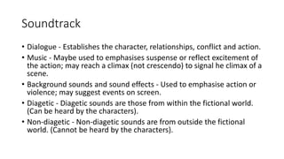 Soundtrack
• Dialogue - Establishes the character, relationships, conflict and action.
• Music - Maybe used to emphasises suspense or reflect excitement of
the action; may reach a climax (not crescendo) to signal he climax of a
scene.
• Background sounds and sound effects - Used to emphasise action or
violence; may suggest events on screen.
• Diagetic - Diagetic sounds are those from within the fictional world.
(Can be heard by the characters).
• Non-diagetic - Non-diagetic sounds are from outside the fictional
world. (Cannot be heard by the characters).
 