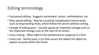 Editing terminology
• Fast paced editing - Suggests excitement, action, confrontation, etc.
• Slow paced editing - May be caused by complicated camera work,
such as long tracking shots, which follow the action without cutting.
• Change of editing pace - Usually signals an important change such as
the important change such as the start of an action.
• Cross cutting - Often adds to the excitement or suspense in a film.
• Jump cuts - Rarely used, a cut that causes the object the object to
appear to jump within the frame
 