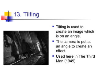13. Tilting
                 Tilting is used to
                  create an image which
                  is on an angle.
                 The camera is put at
                  an angle to create an
                  effect.
                 Used here in The Third
                  Man (1949)
 