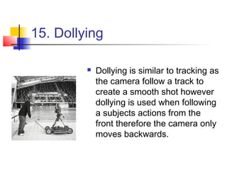 15. Dollying

            Dollying is similar to tracking as
             the camera follow a track to
             create a smooth shot however
             dollying is used when following
             a subjects actions from the
             front therefore the camera only
             moves backwards.
 