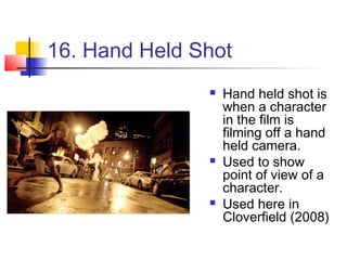 16. Hand Held Shot
                  Hand held shot is
                   when a character
                   in the film is
                   filming off a hand
                   held camera.
                  Used to show
                   point of view of a
                   character.
                  Used here in
                   Cloverfield (2008)
 