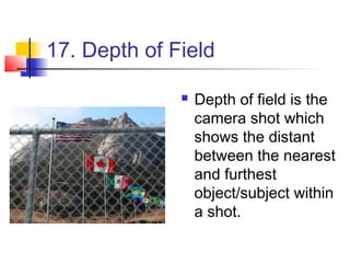 17. Depth of Field

                 Depth of field is the
                  camera shot which
                  shows the distant
                  between the nearest
                  and furthest
                  object/subject within
                  a shot.
 