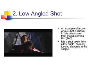 2. Low Angled Shot

                   An example of a Low
                    Angle Shot is shown
                    in this print screen
                    from the Spiderman
                    film (2002)
                   It is a shot taken from
                    a low angle, normally
                    looking upwards at the
                    subject.
 