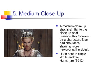 5. Medium Close Up
                  A medium close up
                   shot is similar to the
                   close up shot
                   however this focuses
                   on a characters face
                   and shoulders,
                   showing more
                   however still in detail.
                  Used here in Snow
                   White and the
                   Huntsman (2012)
 