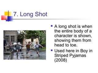 7. Long Shot
                  A long shot is when
                   the entire body of a
                   character is shown,
                   showing them from
                   head to toe.
                  Used here in Boy in
                   Striped Pyjamas
                   (2008)
 