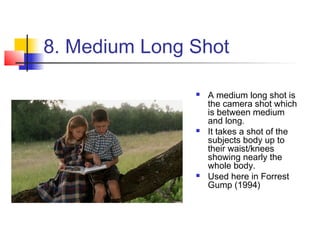 8. Medium Long Shot

                  A medium long shot is
                   the camera shot which
                   is between medium
                   and long.
                  It takes a shot of the
                   subjects body up to
                   their waist/knees
                   showing nearly the
                   whole body.
                  Used here in Forrest
                   Gump (1994)
 