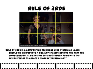 Rule of 3rds




Rule of 3rds is a composition technique used stating an image
   should be divided into 9 equally spaced sections and that the
   compositional elements of the shot should align with the
   intersections to create a more interesting shot
 