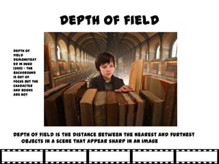 Depth of field

Depth of
field
demonstrat
ed in Hugo
(2011) – the
background
is out of
focus but the
character
and books
are not




Depth of field is the distance between the nearest and furthest
  objects in a scene that appear sharp in an image
 