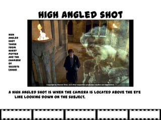 High angled shot
High
angled
shot
taken
from
Harry
Potter
and the
Chamber
of
Secrets
(2002)




A high angled shot is when the camera is located above the eye
   line looking down on the subject.
 