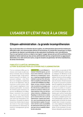 l’usager et l’état face à la crise


     citoyen-administration : la grande incompréhension
     Que	ce	soit	entre	elles	ou	en	direction	de	leurs	publics,	les	administrations	éprouvent	de	nombreuses	
     difficultés	à	offrir	une	communication	efficace	et	harmonieuse.	en	résulte	bien	souvent	pour	le	citoyen	
     une	absence	de	réponse	à	ses	demandes	ou	des	explications	insuffisantes,	voire	contradictoires.		
     Face	à	ce	qu’il	perçoit	comme	un	mépris	à	son	égard,	l’usager	éprouve	de	surcroît	le	sentiment	d’être	
     ballotté	et	même	malmené	par	des	services	administratifs	dont	les	comportements	lui	apparaissent	
     désinvoltes.	d’un	côté	comme	de	l’autre,	ce	type	de	situation	est	générateur	de	fortes	insatisfactions,	
     de	stress	et	de	tensions.	


     fiabilité et clarté de l’information :
     le point de blocage pour les citoyens face à l’administration

     C’est un sentiment diffus que les       en	témoigne		le	cas	de	madame	C.,	           Sur le terrain, un peu plus de 50 %
     citoyens sont de plus en plus nom-     masseur-kinésithérapeute,	qui	lors	           des 62 000 demandes traitées par
     breux à ressentir, dans un éventail    d’une	visite	à	domicile,	a	laissé	son	        les délégués du Médiateur de la
     de situations large, et plus spécia-   véhicule	sur	un	emplacement	«	livrai-         République ne sont pas des récla-
     lement lorsqu’ils ont affaire à la     son	»,	croyant	que	sa	qualité	d’auxiliaire	   mations envers les services publics,
     puissance publique : celui d’être      médicale	l’y	autorisait.	elle	a	été	verba-    telles que les définit la loi de 1973,
     face à un vertigineux empilement       lisée	et	a	acquitté	sa	contravention.	elle	   mais des besoins d’éclaircissement
     de lois et de règlements, dont ils     a	ensuite	saisi	le	médiateur	de	la	répu-      de la part de personnes perdues
     n’arrivent à savoir qu’avec diffi-     blique,	non	pour	contester	l’amende	          dans la complexité des procédures
     culté lesquels s’appliquent à leur     mais,	ne	sachant	où	se	renseigner,	pour	      ou qui ont le sentiment de ne pas
     situation particulière. Au travers     être	informée	des	conditions	dans	les-        avoir été accueillies et écoutées.
     des dossiers qu’ils examinent, les     quelles	les	auxiliaires	médicaux	pou-         Ces administrés entrent en contact
     services du Médiateur de la Répu-      vaient	stationner	à	paris	lors	de	leurs	      avec le réseau de délégués de l’Ins-
     blique constatent très souvent         visites	à	domicile.	Le	médiateur	de	la	       titution parce qu’ils ne savent plus
     que, devant cette impénétrable         république	l’a	informée	de	la	création	       à qui s’adresser ou n’ont pas obtenu
     nébuleuse normative, les citoyens      par	le	conseil	de	paris	de	la	carte	de	       les réponses souhaitées par les ser-
     sont avant tout demandeurs d’in-       stationnement	«	Sésame	soins	à	domi-          vices administratifs concernés. Une
     formations, d’un guide les aidant à    cile	»	pour	les	professionnels	de	santé	      grande partie de l’activité du réseau
     trouver leur chemin dans la masse      intervenant	dans	la	capitale.	il	lui	a	pré-   consiste donc à écouter ces person-
     des textes et d’un mode d’emploi       cisé	le	coût	de	la	carte,	les	possibilités	   nes, à leur expliquer les démarches
     leur permettant de déterminer où       de	stationnement	offertes	par	celle-ci	       à accomplir, à les informer de leurs
     trouver le renseignement qui leur      ainsi	que	le	lieu	et	modalités	d’obten-       droits et à les réorienter. De nom-
     sera utile.                            tion	de	ce	document.	                         breuses demandes qui parviennent


14                                                        rapport annuel 2009
 