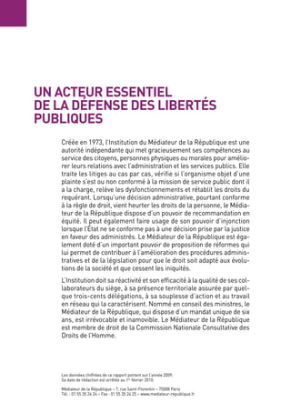 Un acteUR essentiel
de la défense des libeRtés
pUbliqUes
   Créée en 1973, l’Institution du Médiateur de la République est une
   autorité indépendante qui met gracieusement ses compétences au
   service des citoyens, personnes physiques ou morales pour amélio-
   rer leurs relations avec l’administration et les services publics. elle
   traite les litiges au cas par cas, vérifie si l’organisme objet d’une
   plainte s’est ou non conformé à la mission de service public dont il
   a la charge, relève les dysfonctionnements et rétablit les droits du
   requérant. lorsqu’une décision administrative, pourtant conforme
   à la règle de droit, vient heurter les droits de la personne, le Média-
   teur de la République dispose d’un pouvoir de recommandation en
   équité. Il peut également faire usage de son pouvoir d’injonction
   lorsque l’État ne se conforme pas à une décision prise par la justice
   en faveur des administrés. le Médiateur de la République est éga-
   lement doté d’un important pouvoir de proposition de réformes qui
   lui permet de contribuer à l’amélioration des procédures adminis-
   tratives et de la législation pour que le droit soit adapté aux évolu-
   tions de la société et que cessent les iniquités.
   l’Institution doit sa réactivité et son efficacité à la qualité de ses col-
   laborateurs du siège, à sa présence territoriale assurée par quel-
   que trois-cents délégations, à sa souplesse d’action et au travail
   en réseau qui la caractérisent. Nommé en conseil des ministres, le
   Médiateur de la République, qui dispose d’un mandat unique de six
   ans, est irrévocable et inamovible. le Médiateur de la République
   est membre de droit de la Commission Nationale Consultative des
   Droits de l’Homme.




   les données chiffrées de ce rapport portent sur l’année 2009.
   Sa date de rédaction est arrêtée au 1er février 2010.

   Médiateur de la République – 7, rue Saint-Florentin – 75008 Paris
   Tél. : 01 55 35 24 24 – Fax : 01 55 35 24 25 – www.mediateur-republique.fr
 