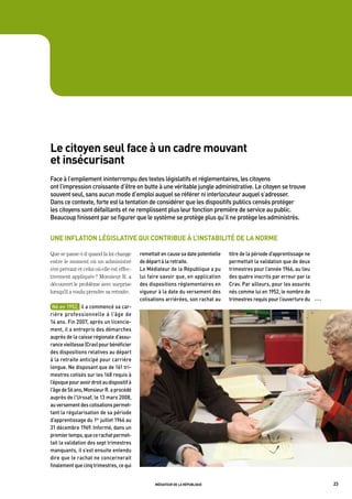 le citoyen seul face à un cadre mouvant
et insécurisant
Face	à	l’empilement	ininterrompu	des	textes	législatifs	et	réglementaires,	les	citoyens	
ont	l’impression	croissante	d’être	en	butte	à	une	véritable	jungle	administrative.	Le	citoyen	se	trouve	
souvent	seul,	sans	aucun	mode	d’emploi	auquel	se	référer	ni	interlocuteur	auquel	s’adresser.		
dans	ce	contexte,	forte	est	la	tentation	de	considérer	que	les	dispositifs	publics	censés	protéger	
les	citoyens	sont	défaillants	et	ne	remplissent	plus	leur	fonction	première	de	service	au	public.		
beaucoup	finissent	par	se	figurer	que	le	système	se	protège	plus	qu’il	ne	protège	les	administrés.	


une inflation législative qui contribue à l’instabilité de la norme

Que se passe-t-il quand la loi change        remettait	en	cause	sa	date	potentielle	   titre	de	la	période	d’apprentissage	ne	
entre le moment où un administré             de	départ	à	la	retraite.                  permettait	la	validation	que	de	deux	
s’en prévaut et celui où elle est effec-     Le	médiateur	de	la	république	a	pu	       trimestres	pour	l’année	1966,	au	lieu	
tivement appliquée ? Monsieur R. a           lui	faire	savoir	que,	en	application	     des	quatre	inscrits	par	erreur	par	la	
découvert le problème avec surprise          des	dispositions	réglementaires	en	       Crav.	par	ailleurs,	pour	les	assurés	
lorsqu’il a voulu prendre sa retraite.       vigueur	à	la	date	du	versement	des	       nés	comme	lui	en	1952,	le	nombre	de	
                                             cotisations	arriérées,	son	rachat	au	     trimestres	requis	pour	l’ouverture	du	    OOO

 né	en	1952,		il	a	commencé	sa	car-
rière	 professionnelle	 à	 l’âge	 de	
14	ans.	Fin	2007,	après	un	licencie-
ment,	il	a	entrepris	des	démarches	
auprès	de	la	caisse	régionale	d’assu-
rance	vieillesse	(Crav)	pour	bénéficier	
des	dispositions	relatives	au	départ	
à	la	retraite	anticipé	pour	carrière	
longue.	ne	disposant	que	de	161	tri-
mestres	cotisés	sur	les	168	requis	à	
l’époque	pour	avoir	droit	au	dispositif	à	
l’âge	de	56	ans,	monsieur	r.	a	procédé	
auprès	de	l’Urssaf,	le	13	mars	2008,	
au	versement	des	cotisations	permet-
tant	la	régularisation	de	sa	période	
d’apprentissage	du	1er	juillet	1966	au	
31	décembre	1969.	informé,	dans	un	
premier	temps,	que	ce	rachat	permet-
tait	la	validation	des	sept	trimestres	
manquants,	il	s’est	ensuite	entendu	
dire	que	le	rachat	ne	concernerait	
finalement	que	cinq	trimestres,	ce	qui	


                                                    médiateur de la république                                                         23
 