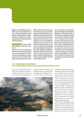 médiateur	de	la	république.	en	mars	          2008.	or,	depuis	cette	date,	la	fourni-     Le	service	d’edF	concerné	(installé	
2009,	ce	dernier	a	contacté	gdF,	qui	a	       ture	effective	du	gaz	n’a	pas	été	mise	     dans	l’isère)	téléphone	au	délégué	du	
pris	en	charge	la	réclamation,	instruit	      en	place	et	l’intéressé	a	tenté	sans	suc-   médiateur	un	mois	plus	tard	pour	lui	
le	dossier	et	fait	procéder	à	la	régula-      cès	d’obtenir	une	explication	par	télé-     faire	connaître	la	difficulté	à	laquelle	
risation	et	au	remboursement,	atten-          phone.	L’assistante	sociale	du	secteur	     il	est	confronté	:	le	téléphone	de	mon-
dus	depuis	plus	d’un	an,	des	sommes	          a	également	tenté	d’entrer	en	com-          sieur	g.	n’est	plus	en	service	(effec-
indûment	prélevées.	                          munication	avec	le	service	d’edF,	par	      tivement,	l’abonnement	a	été	résilié	
                                              téléphone,	en	vain.	de	ce	fait,	durant	     pour	défaut	de	paiement)	et	donc,	
 pour	bénéficier		des	services	d’edF	         la	période	hivernale,	monsieur	g.	a	dû	     edF	est	dans	l’impossibilité	d’entrer	
dans	la	meuse,	il	faut	avoir	le	télé-         recourir	à	l’utilisation	d’un	chauffage	    en	contact	avec	lui	pour	fixer	un	ren-
phone	!	                                      électrique	d’appoint,	en	l’absence	de	      dez-vous	pour	la	mise	en	service	de	
monsieur	g.,	58	ans,	est	invalide	du	         gaz.	il	saisit	le	délégué	du	médiateur	     l’installation.	autrement	dit,	edF	ne	
travail	et	vit	seul.	venant	d’être	relogé,	   le	20	janvier	2009	lors	d’une	visite	en	    contacte	le	client,	pour	l’installation	
à	la	suite	d’une	expulsion	locative,	il	      préfecture.	Ce	dernier	passe	aussitôt	      du	gaz,	que	par	téléphone	!	Le	rendez-
rencontre	des	difficultés	pour	obtenir	       plusieurs	appels	téléphoniques	à	la	        vous	a	été	ultérieurement	pris	par	
l’exécution	d’un	contrat	de	fourniture	       direction	régionale	d’edF	et	confirme	      l’intermédiaire	de	l’assistante	sociale	
de	gaz,	qu’il	a	signé	avec	edF,	en	mars	      sa	demande	par	courrier.                    du	secteur.



les conséquences pratiques
de la réorganisation des services déconcentrés de l’état

En termes de compréhension par le             politiques publiques (RGPP) dans            cipalement dans les départements
public, des problèmes d’envergure             les départements. Ce grand chantier         mais aussi les régions, ne restera pas
risquent de se poser avec la mise en          de réorganisation complète des ser-         sans conséquence pour les usagers.
œuvre de la Révision générale des             vices déconcentrés de l’État, prin-         Les directions départementales
                                                                                          traditionnelles, comme Jeunesse
                                                                                          et Sports, Équipement ou Agricul-
                                                                                          ture, seront totalement fondues
                                                                                          dans de nouveaux organigrammes
                                                                                          qui ne correspondront plus à ce que
                                                                                          connaît le public. L’ensemble des
                                                                                          appellations, sigles, interlocuteurs
                                                                                          et coordonnées seront modifiés.
                                                                                          Même si cette réforme est réalisée
                                                                                          pour gagner en efficacité et offrir un
                                                                                          meilleur service, dans un premier
                                                                                          temps les habitudes seront profon-
                                                                                          dément bouleversées, avec de pro-
                                                                                          bables dysfonctionnements.
                                                                                          Le Médiateur de la République craint
                                                                                          que ces modifications n’aient pas été
                                                                                          suffisamment accompagnées d’in-
                                                                                          formations et d’explications pour le
                                                                                          public. Il est normal que l’adminis-
                                                                                          tration ait commencé à travailler           OOO




                                                     médiateur de la république                                                             25
 