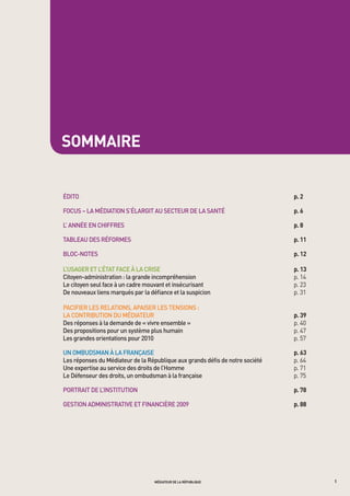 sommaire


édito	                                                                          p. 2

FoCUS	–	La	médiation	S’éLargit	aU	SeCteUr	de	La	Santé		                         p. 6

L’	année	en	ChiFFreS	                                                           p. 8

tabLeaU	deS	réFormeS	                                                           p. 11

bLoC-noteS		                                                                    p. 12

L’USager	et	L’état	FaCe	à	La	CriSe		                                            p. 13
Citoyen-administration	:	la	grande	incompréhension	                             p. 14
Le	citoyen	seul	face	à	un	cadre	mouvant	et	insécurisant	                        p. 23
de	nouveaux	liens	marqués	par	la	défiance	et	la	suspicion	                      p. 31
	
paCiFier	LeS	reLationS,	apaiSer	LeS	tenSionS	:		
La	ContribUtion	dU	médiateUr		                                                  p. 39
des	réponses	à	la	demande	de	«	vivre	ensemble	»	                                	 . 40	
                                                                                p
des	propositions	pour	un	système	plus	humain	                                   p. 47
Les	grandes	orientations	pour	2010	                                             p. 57

Un	ombUdSman	à	La	FrançaiSe	                                                    p. 63
Les	réponses	du	médiateur	de	la	république	aux	grands	défis	de	notre	société	   p. 64	
Une	expertise	au	service	des	droits	de	l’homme		                                p. 71
Le	défenseur	des	droits,	un	ombudsman	à	la	française	                           p. 75

portrait	de	L’inStitUtion	                                                      p. 78

geStion	adminiStrative	et	FinanCière	2009	                                      p. 88




                                   médiateur de la république                             1
 