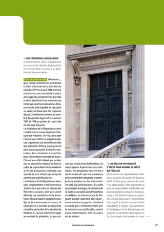 ➜ des cotisations à régulariser
Il arrive même qu’en remplissant
son devoir de citoyen, l’administré
se retrouve lésé et peine à se faire
rétablir dans ses droits.

 C’est	ce	qui	est	arrivé			à	madame	L.,	
qui	a	rempli	la	fonction	de	juré	devant	
la	Cour	d’assises	de	la	gironde	du	
6	octobre	1997	au	2	avril	1998.	Comme	
tout	salarié,	son	contrat	de	travail	a	
été	suspendu	pendant	cette	période	
et	elle	a	bénéficié	d’une	indemnité	qui	
n’était	pas	soumise	à	cotisations.	ainsi,	
sa	retraite	a	été	liquidée	en	calculant	
un	salaire	de	base	égal	à	la	moyenne	
de	ses	22	meilleures	années,	au	nom-
bre	desquelles	figurent	les	années	
1997	et	1998	amputées	de	la	période	
où	elle	avait	été	jurée.	
Le	médiateur	de	la	république	a	pris	
contact	avec	la	caisse	régionale	d’as-
surance	maladie,	l’arrco,	ainsi	que	
l’Urssaf	pour	chiffrer	le	préjudice	subi.	
Les	organismes	ont	donné	l’ensemble	
des	éléments	chiffrés,	sans	qu’il	soit	
pour	autant	possible	d’obtenir	l’éva-
luation	des	cotisations	à	acquitter	
pour	l’assurance	vieillesse	de	base	;	
l’Urssaf	a	en	effet	indiqué	que	ce	dos-
sier	ne	saurait	être	régularisé	dans	le	     culé	par	les	services	du	médiateur,	lui	   ➜ une mise en disponibilité
cadre	de	la	procédure	des	cotisations	       soit	proposée.	à	partir	de	ce	cas	indi-    d’office pour raisons de santé
arriérées	d’assurance	vieillesse,	son	       viduel,	une	proposition	de	réforme	a	      qui pénalise
activité	de	juré	n’étant	pas	analysée	       été	formulée	afin	que	soit	procédé	au	     L’Institution est régulièrement solli-
comme	une	activité	salariée.                 prélèvement	des	cotisations	et	contri-     citée à propos de mises en disponi-
Le	médiateur	de	la	république	a	alors	       butions	sociales	sur	les	indemnités	       bilité d’office pour raisons de santé
saisi	conjointement	le	ministère	de	la	      versées	aux	jurés	d’assises.	à	la	suite	   d’un agent public. Théoriquement, la
Justice	ainsi	que	celui	en	charge	des	       de	multiples	échanges,	le	ministère	de	    mise en disponibilité est décidée par
relations	sociales,	afin	que	soient	         la	Justice	a	accepté,	dans	l’hypothèse	    l’administration lorsqu’un fonction-
définies	les	modalités	d’une	éven-           considérée,	la	mise	en	place	du	dis-       naire a été déclaré inapte à repren-
tuelle	régularisation	exceptionnelle.	       positif	suivant	:	paiement	par	ces	per-    dre ses fonctions par le comité médi-
après	de	nombreuses	relances,	la	            sonnes	de	leurs	propres	cotisations	       cal et qu’il a épuisé tous ses droits
Chancellerie	a	accepté,	au	regard	du	        sociales	puis	remboursement	par	           statutaires à congés. Typiquement,
caractère	particulier	de	la	situation	de	    le	ministère	sur	justificatifs,	assorti	   le Médiateur de la République est
madame	L.,	qu’une	indemnité	égale	           d’une	indemnisation.	Une	circulaire	       saisi de la situation d’un agent en
au	montant	du	préjudice,	tel	que	cal-        est	en	attente.	                           fin de congés statutaires et dont        OOO




                                                    médiateur de la république                                                         29
 