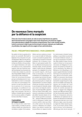 de nouveaux liens marqués
par la défiance et la suspicion
à	force	de	s’inscrire	dans	la	durée,	les	ratés	et	autres	imperfections	du	système,		
dont	le	fonctionnement	s’est	grippé	en	plus	d’avoir	été	perverti,	ont	amené	les	usagers		
et	les	administrations	à	adopter	de	nouveaux	comportements.	Face	à	cette	nouvelle	situation,		
le	droit	a	commencé	à	céder	le	pas	à	la	force	de	part	et	d’autre,	induisant	une	modification		
en	profondeur	des	rapports	entre	les	usagers	et	leurs	administrations.	


pas de « présomption d’innocence » pour l’administré
En matière de droit, la question de la      bilistes sont peu nombreux à remet-        les contrevenants à éteindre l’action
preuve est essentielle. Elle fonde la       tre en cause la réalité de l’infraction,   publique en procédant au paiement
légitimité d’une demande de la part         se pose en revanche la question de la      de l’amende forfaitaire minorée, ce
de l’administré. Mais il est des preuves    contestation du montant de l’amende        qui vaut reconnaissance de l’infrac-
impossibles à apporter si un dispositif     forfaitaire. En ce domaine, le pro-        tion. Elles tendent, de plus, à les dis-
de faisceau d’indices n’est pas admis.      blème est qu’un grand nombre d’en-         suader de former un recours par le
À cet égard, l’Institution a été saisie     tre eux affirment n’avoir jamais reçu      mécanisme de l’obligation de consi-
de nombreux cas de contraventions           l’amende initiale, envoyée par lettre      gnation du montant de l’amende en
majorées, alors que l’intéressé assu-       simple, et qu’ils n’ont par conséquent     cas de contestation. Par ailleurs, le
rait n’avoir jamais reçu le premier avis,   pas payée, et se plaignent de recevoir     Médiateur de la République a été
et même dans certains cas, avoir été        une amende majorée, celle-là par           amené à appeler l’attention du Garde
dans l’impossibilité d’utiliser son véhi-   lettre recommandée. Les services           des Sceaux sur la propension de cer-
cule aux lieu et date mentionnés.           du Médiateur de la République ont          tains officiers du ministère public
À force de voir sa bonne foi remise         pu constater que la bonne foi mani-        (OMP) à se prononcer directement
presque systématiquement en cause,          feste de ces automobilistes n’était, le    au fond sur les contestations sans les
l’administré en vient à se demander         plus souvent pas prise en compte par       transmettre au juge lorsque les condi-
si la valeur de la présomption d’in-        l’administration. Les lettres simples      tions de recevabilité sont réunies. En
nocence ne varie pas selon les par-         n’étant pas sécurisées, la preuve de       réponse, une circulaire du 7 avril
ties en présence et ne tourne pas,          la non-réception de l’amende initiale,     2006 relative à la politique pénale en
par principe, en sa défaveur en cas         qui se trouve à la charge du contreve-     matière de contrôle automatisé de
de conflit avec une administration          nant, est quasi impossible à apporter.     la vitesse a rappelé cette obligation
jugée toute-puissante. Dès lors, la         Chez nos voisins d’outre-Rhin, où le       imposée aux OMP par l’article 530-1
méfiance s’installe dans ses rapports       niveau de contestation est nettement       du Code de procédure pénale (CPP).
avec les services publics et fragilise      plus faible, l’amende initiale est tou-    Enfin, les réclamations adressées
les liens entre État et citoyens.           jours envoyée par lettre recomman-         au Médiateur ont également mis en
                                            dée… Attaché à l’efficacité de la lutte    lumière des distorsions de traitement
l’automobiliste                             contre la délinquance routière mais        des paiements selon que ceux-ci sont
est toujours coupable                       soucieux qu’elle ne fasse pas obsta-       effectués en ligne ou par voie postale
En ces temps de lutte contre l’insé-        cle au libre exercice des droits des       au regard des délais imposés par le
curité routière, le nombre de procès-       citoyens, le Médiateur de la Répu-         Code de procédure pénale (CPP)
verbaux relatifs aux infractions de         blique a par ailleurs constaté que         dans la mesure où les paiements
circulation a explosé. Si les automo-       les procédures en vigueur incitent         effectués par cette voie ne sont pris      OOO




                                                   médiateur de la république                                                           31
 