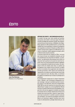 E




        édito


                                              défense des droits : une dimension nouvelle
                                              Le	 constat	 n’est	 pas	 neuf,	 notre	 société	 est	 fracturée,	
                                              mais	jamais	cette	réalité	n’a	été	aussi	aiguë.	poste	d’ob-
                                              servation	privilégié	des	évolutions	sociales,	des	souffran-
                                              ces	des	femmes	et	des	hommes,	le	médiateur	de	la	répu-
                                              blique	apprécie	en	effet	quotidiennement,	au	travers	des	
                                              requêtes	qui	lui	sont	adressées,	la	vitesse	et	la	prégnance	
                                              avec	lesquelles	le	sentiment	d’injustice	se	diffuse	dans	la	
                                              société.	il	perçoit	aussi	l’urgence	et	la	difficulté	qu’il	y	a	à	
                                              contrer	ce	sentiment,	mêlant	angoisse	et	rancœur,	prêt	à	
                                              se	déverser	dans	les	pires	exutoires.
                                              Le	premier	fossé	entre	les	citoyens	et	l’état,	c’est	celui	
                                              que	creuse	la	loi	par	une	complexité	croissante,	qui	met	
                                              sa	compréhension	hors	de	portée	de	l’individu.	La	consé-
                                              quence	:	les	administrés	méconnaissent	leurs	droits,	en	
                                              mesurent	mal	la	portée	et	ont	souvent	du	mal	à	les	res-
                                              pecter.	Face	à	eux,	des	fonctionnaires	peinent	à	appliquer	
                                              la	loi,	à	comprendre	la	finalité	de	leurs	actions.	Se	consi-
                                              dérant	 comme	 de	 simples	 pions	 dans	 un	 système	 qui	
                                              les	dépasse	et	leur	impose	sa	force	d’inertie,	ils	cèdent	
                                              parfois	à	la	tentation	d’une	application	des	textes	plus	
                                              formelle	qu’humaine.	Cette	rupture	est	accentuée	par	
                                              l’agressivité	ou	la	violence,	qui	prennent	peu	à	peu	le	pas	
                                              sur	le	respect	de	l’autre.	des	deux	côtés,	un	sentiment	
                                              de	fragilité	et	d’isolement	qui	ne	laisse	en	partage	que	la	
        Jean-paul delevoye,                   souffrance.
        Médiateur de la République            à	cet	éloignement	s’ajoute	pour	le	citoyen	l’impression	
                                              d’être	«	ballotté	»	par	d’incessants	changements	cen-
                                              sés	l’avantager,	mais	qui	lui	semblent	pourtant	s’accom-
                                              plir	toujours	à	son	détriment.	ainsi	de	la	réorganisation	
                                              d’edF-gdF	au	nom	de	l’ouverture	à	la	concurrence,	qui	a	
                                              débouché	pour	l’usager	sur	un	recul	qualitatif	de	l’offre	de	
                                              services	et	a	parfois	même	été	source	de	préjudices.	L’im-
                                              pact	de	la	crise	est	venu	aggraver	la	situation,	accroissant	
                                              le	contraste	entre	la	richesse	collective	de	la	France	et	la	
                                              situation	des	moins	favorisés.	Jamais	le	risque	de	bas-
                                              culer	dans	la	précarité	n’a	semblé	si	grand	à	autant	de	
                                              nos	concitoyens.	Les	travaux	de	sociologues	comme	éric	
                                              maurin	ont	récemment	rappelé	l’immense	écart	entre	
                                              la	peur	du	déclassement,	partagée	désormais	par	une	


2                                    rapport annuel 2009
 