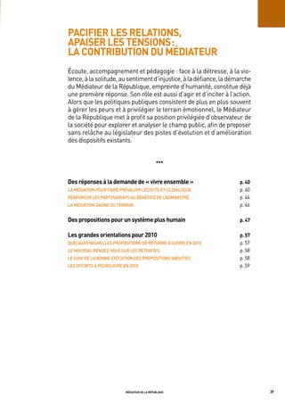 pacifier les relations,
apaiser les tensions :
la contribution du médiateur
Écoute, accompagnement et pédagogie : face à la détresse, à la vio-
lence, à la solitude, au sentiment d’injustice, à la défiance, la démarche
du Médiateur de la République, empreinte d’humanité, constitue déjà
une première réponse. Son rôle est aussi d’agir et d’inciter à l’action.
Alors que les politiques publiques consistent de plus en plus souvent
à gérer les peurs et à privilégier le terrain émotionnel, le Médiateur
de la République met à profit sa position privilégiée d’observateur de
la société pour explorer et analyser le champ public, afin de proposer
sans relâche au législateur des pistes d’évolution et d’amélioration
des dispositifs existants.


                                              •••


des réponses à la demande de « vivre ensemble »                      p. 40
La	médiation	poUr	Faire	prévaLoir	L’éCoUte	et	Le	diaLogUe            p. 40
renForCer	LeS	partenariatS	aU	béneFiCe	de	L’adminiStré               p. 44
La	médiation	gagne	dU	terrain                                        p. 46

des propositions pour un système plus humain                         p. 47

les grandes orientations pour 2010                                   p. 57
QUeLQUeS	noUveLLeS	propoSitionS	de	réForme	à	SUivre	en	2010          p. 57
Le	noUveaU	rendeZ-voUS	SUr	LeS	retraiteS	                            p. 58
Le	SUivi	de	La	bonne	eXéCUtion	deS	propoSitionS	aboUtieS	            p. 58
LeS	eFFortS	à	poUrSUivre	en	2010                                     p. 59




                          médiateur de la république                         39
 