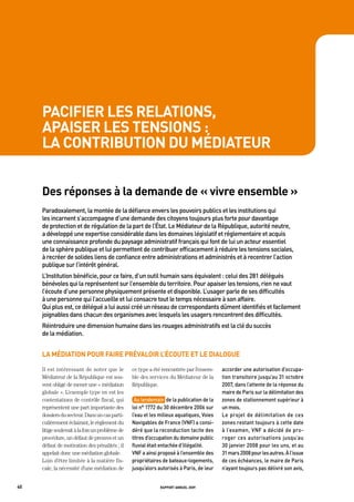 pacifier les relations,
     apaiser les tensions :
     la contribution du médiateur


     des réponses à la demande de « vivre ensemble »
     paradoxalement,	la	montée	de	la	défiance	envers	les	pouvoirs	publics	et	les	institutions	qui	
     les	incarnent	s’accompagne	d’une	demande	des	citoyens	toujours	plus	forte	pour	davantage	
     de	protection	et	de	régulation	de	la	part	de	l’état.	Le	médiateur	de	la	république,	autorité	neutre,	
     a	développé	une	expertise	considérable	dans	les	domaines	législatif	et	réglementaire	et	acquis	
     une	connaissance	profonde	du	paysage	administratif	français	qui	font	de	lui	un	acteur	essentiel		
     de	la	sphère	publique	et	lui	permettent	de	contribuer	efficacement	à	réduire	les	tensions	sociales,	
     à	recréer	de	solides	liens	de	confiance	entre	administrations	et	administrés	et	à	recentrer	l’action	
     publique	sur	l’intérêt	général.	
     L’institution	bénéficie,	pour	ce	faire,	d’un	outil	humain	sans	équivalent	:	celui	des	281	délégués	
     bénévoles	qui	la	représentent	sur	l’ensemble	du	territoire.	pour	apaiser	les	tensions,	rien	ne	vaut	
     l’écoute	d’une	personne	physiquement	présente	et	disponible.	L’usager	parle	de	ses	difficultés		
     à	une	personne	qui	l’accueille	et	lui	consacre	tout	le	temps	nécessaire	à	son	affaire.		
     Qui	plus	est,	ce	délégué	a	lui	aussi	créé	un	réseau	de	correspondants	dûment	identifiés	et	facilement	
     joignables	dans	chacun	des	organismes	avec	lesquels	les	usagers	rencontrent	des	difficultés.	
     réintroduire	une	dimension	humaine	dans	les	rouages	administratifs	est	la	clé	du	succès		
     de	la	médiation.	


     la médiation pour faire prévaloir l’écoute et le dialogue

     Il est intéressant de noter que le          ce type a été rencontrée par l’ensem-     accorder	une	autorisation	d’occupa-
     Médiateur de la République est sou-         ble des services du Médiateur de la       tion	transitoire	jusqu’au	31	octobre	
     vent obligé de mener une « médiation        République.                               2007,	dans	l’attente	de	la	réponse	du	
     globale ». L’exemple type en est les                                                  maire	de	paris	sur	la	délimitation	des	
     contestations de contrôle fiscal, qui        au	lendemain		de	la	publication	de	la	   zones	de	stationnement	supérieur	à	
     représentent une part importante des        loi	n°	1772	du	30	décembre	2006	sur	      un	mois.	
     dossiers du secteur. Dans un cas parti-     l’eau	et	les	milieux	aquatiques,	voies	   Le	 projet	 de	 délimitation	 de	 ces	
     culièrement éclairant, le règlement du      navigables	de	France	(vnF)	a	consi-       zones	restant	toujours	à	cette	date	
     litige soulevait à la fois un problème de   déré	que	la	reconduction	tacite	des	      à	l’examen,	vnF	a	décidé	de	pro-
     procédure, un défaut de preuves et un       titres	d’occupation	du	domaine	public	    roger	 ces	 autorisations	 jusqu’au	
     défaut de motivation des pénalités ; il     fluvial	était	entachée	d’illégalité.	     30	janvier	2008	pour	les	uns,	et	au	   	
     appelait donc une médiation globale.        vnF	a	ainsi	proposé	à	l’ensemble	des	     31	mars	2008	pour	les	autres.	à	l’issue	
     Loin d’être limitée à la matière fis-       propriétaires	de	bateaux-logements,	      de	ces	échéances,	le	maire	de	paris	
     cale, la nécessité d’une médiation de       jusqu’alors	autorisés	à	paris,	de	leur	   n’ayant	toujours	pas	délivré	son	avis,	


40                                                            rapport annuel 2009
 