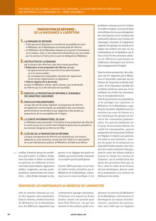 paCiFier	LeS	reLationS,	apaiSer	LeS	tenSionS	:	La	ContribUtion	dU	médiateUr
           DES RÉPONSES À LA DEMANDE DE « VIVRE ENSEMBLE »



                                                                                              problèmes existant pour les enfants
                             proposition de réforme :                                         recueillis en kafala, ou encore le bilan
                           de la naissance à l’adoption                                       de la réforme du recours subrogatoire
                                                                                              des tiers payeurs sur le montant des
                                                                                              indemnités allouées aux victimes de
             1.	La	demande	de	réForme                                                         dommages corporels. Il a également
                 – toute personne (physique ou morale) est susceptible de saisir
                                                                                              organisé des groupes de travail sur le
                   le Médiateur de la République d’une demande de réforme.
                 – Le Médiateur de la République dispose d’un pouvoir d’autosaisine
                                                                                              régime des enfants nés sans vie, les
                   en la matière. Celui-ci est notamment alimenté par les cas traités         améliorations de la législation sur le
                   par les secteurs d’instruction ou par les délégués du Médiateur.           Pacs et l’accès des personnes attein-
                                                                                              tes de déficiences psychiques ou
             2. inStrUCtion	de	La	demande                                                     d’affections chroniques aux services
                 par le secteur des réformes, avec deux issues possibles.                     d’accompagnement à l’emploi.
                 •	élaboration	d’une	proposition	de	réforme,	en	cas	:
                    – de dysfonctionnement récurrent d’une administration
                      ou d’un service public ;                                                Dans la même perspective, des collo-
                    – de conséquences inéquitables résultant de l’application                 ques ont été organisés par le Média-
                      d’une norme réglementaire ou législative.                               teur à l’Assemblée nationale sur les
                 •	Clôture	négative	de	la	demande	:                                           thèmes de l’expertise médicale judi-
                 lorsque le Médiateur estime, après examen, que la demande                    ciaire, de la réparation amiable des
                 de réforme qui lui a été adressée est injustifiée.
                                                                                              accidents médicaux ainsi que sur le
             3.		envoi	de	La	propoSition	de	réForme	à	L’enSembLe	                             problème du crédit à la consomma-
                 deS	miniStreS	ConCernéS                                                      tion et du malendettement.
                                                                                              Afin de promouvoir ses propositions
             4.	envoi	aUX	parLementaireS                                                      et de partager son expertise, le
                 Lorsqu’elle est de niveau législatif, la proposition de réforme              Médiateur de la République a éga-
                 est également communiquée aux présidents des commissions
                                                                                              lement rencontré régulièrement les
                 parlementaires concernées et aux rapporteurs des projets ou
                 propositions de loi susceptibles de l’intégrer.                              ministres au cours de l’année et a
                                                                                              été entendu par des groupes de tra-
             5. Le	Comité	interminiStérieL	de	SUivi                                           vail et des commissions parlemen-
                 Le Médiateur peut demander l’inscription d’une proposition de réforme        taires. Il a ainsi été auditionné sur
                 à l’ordre du jour d’un comité interministériel placé sous la présidence      le projet de loi portant réforme du
                 du ministre chargé de la réforme de l’État.
                                                                                              crédit à la consommation ; pour la
             6. CLôtUre	de	La	propoSition	de	réForme                                          préparation de la loi portant réforme
                 Lorsque la proposition de réforme est satisfaite par une mesure              de l’hôpital et relative aux patients,
                 adéquate ou, plus rarement, lorsqu’elle fait l’objet d’un rejet justifié     à la santé et aux territoires ; à pro-
                 de la part des pouvoirs publics, le Médiateur procède à sa clôture.          pos du projet de loi instaurant un
                                                                                              dispositif d’indemnisation des victi-
                                                                                              mes des essais nucléaires français ;
     OOO   nombre d’interlocuteurs les problè-        gnostic et de dégager des pistes de     dans le cadre des débats relatifs à
           mes qu’il soulève. Il s’efforce d’orga-    solution qui seront ensuite soutenues   la prise en charge des victimes de
           niser lui-même le débat en mettant         ou acceptées par les participants.      l’amiante ; sur la modification des
           en présence les différents acteurs                                                 droits des personnes liées par un
           concernés (associations, organismes        L’année 2009 aura donc vu la tenue      Pacs ; dans le cadre de la révision
           publics, magistrats, avocats, parle-       de tables rondes présidées par le       des lois bioéthiques, dans le cadre
           mentaires, représentants des minis-        Médiateur de la République, notam-      de la préparation à la création du
           tères…) afin de faire émerger un dia-      ment sur le statut juridique et les     Défenseur des droits.



           renforcer les partenariats au bénéfice de l’administré

           Afin de remettre l’humain au cen-          constituent le paysage administra-      sionnent, les services du Médiateur
           tre des rapports entre administra-         tif français s’est imposé au fil des    de la République entretiennent et
           tions et citoyens, renforcer les liens     années comme une priorité pour          développent un réseau d’interlo-
           du Médiateur de la République              Jean-Paul Delevoye. Au gré des          cuteurs, concluent des partena-
           avec les différents organismes qui         dossiers et des contacts qu’ils occa-   riats, avec l’idée que ces rapports


44                                                                  rapport annuel 2009
 