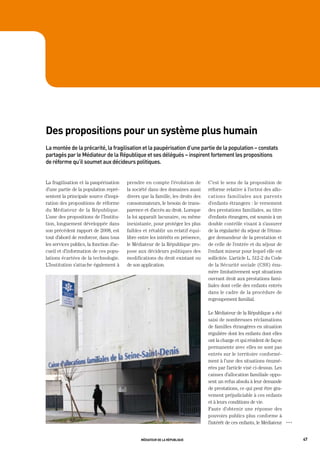 des propositions pour un système plus humain
La	montée	de	la	précarité,	la	fragilisation	et	la	paupérisation	d’une	partie	de	la	population	–	constats	
partagés	par	le	médiateur	de	la	république	et	ses	délégués	–	inspirent	fortement	les	propositions	
de	réforme	qu’il	soumet	aux	décideurs	politiques.	


La fragilisation et la paupérisation      prendre en compte l’évolution de        C’est le sens de la proposition de
d’une partie de la population repré-      la société dans des domaines aussi      réforme relative à l’octroi des allo-
sentent la principale source d’inspi-     divers que la famille, les droits des   cations familiales aux parents
ration des propositions de réforme        consommateurs, le besoin de trans-      d’enfants étrangers : le versement
du Médiateur de la République.            parence et d’accès au droit. Lorsque    des prestations familiales, au titre
L’une des propositions de l’Institu-      la loi apparaît lacunaire, ou même      d’enfants étrangers, est soumis à un
tion, longuement développée dans          inexistante, pour protéger les plus     double contrôle visant à s’assurer
son précédent rapport de 2008, est        faibles et rétablir un relatif équi-    de la régularité du séjour de l’étran-
tout d’abord de renforcer, dans tous      libre entre les intérêts en présence,   ger demandeur de la prestation et
les services publics, la fonction d’ac-   le Médiateur de la République pro-      de celle de l’entrée et du séjour de
cueil et d’information de ces popu-       pose aux décideurs politiques des       l’enfant mineur pour lequel elle est
lations écartées de la technologie.       modifications du droit existant ou      sollicitée. L’article L. 512-2 du Code
L’Institution s’attache également à       de son application.                     de la Sécurité sociale (CSS) énu-
                                                                                  mère limitativement sept situations
                                                                                  ouvrant droit aux prestations fami-
                                                                                  liales dont celle des enfants entrés
                                                                                  dans le cadre de la procédure de
                                                                                  regroupement familial.

                                                                                  Le Médiateur de la République a été
                                                                                  saisi de nombreuses réclamations
                                                                                  de familles étrangères en situation
                                                                                  régulière dont les enfants dont elles
                                                                                  ont la charge et qui résident de façon
                                                                                  permanente avec elles ne sont pas
                                                                                  entrés sur le territoire conformé-
                                                                                  ment à l’une des situations énumé-
                                                                                  rées par l’article visé ci-dessus. Les
                                                                                  caisses d’allocation familiale oppo-
                                                                                  sent un refus absolu à leur demande
                                                                                  de prestations, ce qui peut être gra-
                                                                                  vement préjudiciable à ces enfants
                                                                                  et à leurs conditions de vie.
                                                                                  Faute d’obtenir une réponse des
                                                                                  pouvoirs publics plus conforme à
                                                                                  l’intérêt de ces enfants, le Médiateur   OOO




                                                 médiateur de la république                                                      47
 