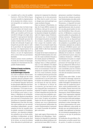 paCiFier	LeS	reLationS,	apaiSer	LeS	tenSionS	:	La	ContribUtion	dU	médiateUr
           DES PROPOSItIONS POUR UN SyStèME PLUS HUMAIN



     OOO   considère qu’il y a lieu de modifier      mettant de compenser la réduction        pleinement contribué à l’améliora-
           l’article L. 512-2 du CSS de façon        d’espérance de vie des personnels        tion du sort des victimes en permet-
           à rendre possible la régularisation       de l’État dont la santé a été mise       tant l’indemnisation des aléas médi-
           de la situation des enfants concer-       en danger pour avoir participé aux       caux et en facilitant les procédures.
           nés lorsqu’elle est conforme à leur       essais nucléaires français.              Néanmoins, ce dispositif nécessite
           intérêt.                                  Dans sa réponse à l’Institution, en      quelques perfectionnements et un
           En proposant cela, il se borne à rap-     date du 11 mars 2009, le ministre de     approfondissement afin de permet-
           peler la position du Conseil consti-      la Défense a fait part de son accord     tre à un plus grand nombre de victi-
           tutionnel (décision du 15 décembre        de principe sur plusieurs points, dont   mes d’en bénéficier. Dans cette pers-
           2005), qui considère qu’il n’est pas      la réparation intégrale du préjudice     pective, le Médiateur a soumis aux
           interdit de déroger à la règle selon      subi et le régime unique d’indemni-      pouvoirs publics les propositions de
           laquelle le regroupement familial         sation pour tous ; le renversement       réforme suivantes : l’élargissement
           ne peut être demandé que pour des         de la charge de la preuve au bénéfice    du droit d’accès au dispositif par
           enfants résidant hors de France à         des victimes ; la publication d’une      l’abaissement des seuils de gravité
           la date de la demande. Il ajoute que      liste unique des maladies radio-         des préjudices ; la possibilité que la
           lorsqu’il sera procédé, dans le cadre     induites. Il a en revanche rejeté deux   Commission nationale des accidents
           de la procédure de regroupement           propositions : la création d’un fonds    médicaux (CNAMed) puisse user
           familial, à la régularisation de la       public dédié et celle d’une allocation   de son pouvoir de recommandation
           situation d’un enfant déjà entré en       de préretraite.                          pour proposer quelques éléments de
           France, cet acte de régularisation        Un projet de loi visant à instaurer un   définition de la notion de « troubles
           devra ouvrir droit aux prestations        dispositif d’indemnisation des victi-    particulièrement graves dans les
           familiales.                               mes des essais nucléaires français a     conditions d’existence » (TPGCE) ;
           D’autres actions visent à améliorer       été ensuite proposé au Parlement.        l’amélioration de la prise en compte
           les droits des victimes de dommages       Jean-Paul Delevoye s’est beaucoup        des victimes dites « par ricochet »,
           corporels et le fonctionnent des dis-     impliqué dans ce débat parlemen-         personnes de l’entourage de la vic-
           positifs d’indemnisation.                 taire. Le texte définitif a été adopté   time qui subissent les effets de l’acci-
                                                     le 22 décembre introduisant, notam-      dent médical. Ces mesures apparais-
           victimes d’essais nucléaires,             ment, la reconnaissance d’une pré-       sent essentielles pour les victimes
           d’accidents médicaux                      somption de causalité entre la mala-     d’accidents médicaux qui se retrou-
           ou de dommages corporels                  die et les essais nucléaires, lorsque    vent dans des situations souvent dra-
           Les civils et militaires dont la santé    les conditions prévues par la loi sont   matiques.
           a été mise en danger par des essais       réunies, le respect de la procédure      Dans le même ordre d’idée , le droit
           nucléaires français pratiqués entre       contradictoire et la nécessité pour      en matière de dommage corporel ne
           1960 et 1996 dans le Sahara algérien      le ministre de la Défense de motiver     constitue pas aujourd’hui un droit
           et en Polynésie française éprouvent       ses décisions de rejet des deman-        unifié et homogène. Sa réparation est
           les plus grandes difficultés pour faire   des. Le Médiateur se félicite de         éclatée entre de nombreuses procé-
           reconnaître leurs préjudices et obte-     ces avancées, qui vont dans le sens      dures, tantôt juridictionnelles, tan-
           nir réparation. À l’occasion du pro-      d’un dispositif plus transparent et      tôt amiables, faisant intervenir des
           jet de loi présenté par le ministère      impartial. Il regrette cependant que     acteurs variés (compagnies privées
           de la Défense pour traiter ce pro-        le droit à réparation des proches des    d’assurances, fonds d’indemnisation,
           blème, le Médiateur de la Républi-        victimes pour leurs préjudices pro-      juges). Cette organisation engendre
           que a formulé plusieurs propositions      pres ne soit finalement pas prévu        d’importantes iniquités entre victi-
           pour parvenir à l’instauration d’un       par le texte. Il espère une parution     mes et une forte insécurité juridique.
           mécanisme de réparation équitable :       rapide des décrets d’application et      Il est possible de voir deux victimes
           l’établissement d’une liste des mala-     souhaite que ceux-ci garantissent        présentant le même dommage obte-
           dies radio-induites par une autorité      le fonctionnement indépendant du         nir deux indemnisations très sensi-
           scientifique indépendante ; une pré-      comité d’indemnisation et prennent       blement différentes, selon qu’elle est
           somption de lien de causalité entre       en compte l’ensemble des patholo-        décidée par voie juridictionnelle ou
           la maladie constatée et l’irradiation     gies concernées.                         amiable, mais également en fonction
           nucléaire ; une réparation intégrale                                               de la localisation géographique des
           des préjudices par un fonds public        Autre sujet majeur d’intervention du     victimes ou du type de juridiction
           spécifique et indépendant ; un droit      Médiateur de la République : l’amé-      compétente.
           à réparation ouvert aux ayants droit      lioration du dispositif de réparation    Si l’unification des procédures d’in-
           de la victime ; ou encore la création     amiable des accidents médicaux créé      demnisation actuelles paraît hors
           d’une allocation de préretraite per-      par la loi du 4 mars 2002. Ce texte a    de portée, il semble en revanche


48                                                               rapport annuel 2009
 