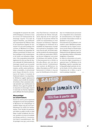 envisageable de proposer des outils      Jean-Paul Delevoye a formulé des         dure de rétablissement personnel
méthodologiques communs à tous           propositions de réforme dont plu-        et la composition de la commission
les acteurs de l’indemnisation du        sieurs objectifs ont été repris par      de surendettement a été élargie à
dommage corporel. À la suite du          le projet de loi portant réforme du      un membre d’association sociale ou
rapport Dintilhac, qui établissait       crédit à la consommation en cours        familiale et à un juriste.
une nomenclature de référence dans       d’examen au Parlement. S’agissant        L’encadrement de la publicité a été
le but d’améliorer l’égalité de trai-    de l’obligation de vérification de la    renforcé, mais le Médiateur persiste
tement et la sécurité juridique des      solvabilité de l’emprunteur, le projet   à demander que les risques encou-
victimes, le Médiateur de la Répu-       de loi prévoit la consultation, avant    rus en cas de retard ou d’inexécution
blique a formulé une proposition de      tout octroi de prêt, du Fichier natio-   des obligations y figurent aussi. Le
réforme permettant de donner une         nal des incidents de remboursement       Parlement devrait également ajouter
force juridique à cette nomenclature     des crédits aux particuliers (FICP),     une disposition relative à l’éducation
et de rendre son utilisation obliga-     qui devient obligatoire sous peine       budgétaire et financière.
toire. Cette proposition permettrait     de déchéance des intérêts. De plus,      Le délai de rétractation est porté,
également de créer une base de don-      le fonctionnement de ce fichier va       en vertu des règles européennes, à
nées nationale de l’indemnisation du     être plus efficace, avec une mise à      quatorze jours. Le Médiateur de la
dommage corporel, qui recenserait        jour plus réactive. Conformément         République regrette cependant que
l’ensemble des décisions d’indem-        aux souhaits du Médiateur, les           le dispositif adopté permette de ver-
nisation, qu’elles soient juridiction-   délais d’inscription au FICP ont été     ser les fonds et de les utiliser avant
nelles ou amiables, et présenterait      harmonisés et réduits à cinq ans         l’expiration de ce délai, ce qui le
pour chaque décision les circons-        pour les bénéficiaires de la procé-      rend en pratique inopérant.              OOO

tances de l’espèce, le montant de
l’indemnité allouée et sa répartition.
Le Médiateur suggère également la
création, sous la tutelle du ministère
de la Justice, d’une commission natio-
nale pluraliste qui contribuerait à la
diffusion d’une approche globale de
la réparation du dommage corporel
et exercerait une fonction régulatrice
par la diffusion des bonnes pratiques.

mieux protéger
les consommateurs
Parmi les autres préoccupations
émergentes au sein de la population,
le Médiateur de la République se
mobilise depuis cinq ans sur la pro-
blématique du crédit à la consom-
mation. Cette facilité de paiement,
qui séduit un public de plus en plus
large et pallie la faiblesse des reve-
nus, possède un revers de médaille
qui plonge parfois le consomma-
teur dans le surendettement. Afin
de protéger ceux qui y ont recours,


                                                médiateur de la république                                                       49
 