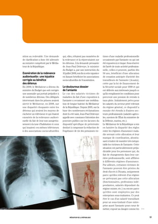 sition au redevable. Une demande         qui, elles, n’étaient pas exonérées de       times d’une maladie professionnelle
de clarification a donc été adressée     la redevance et la répercutaient sur         occasionnée par l’amiante ou qui ont
au ministre compétent par le Média-      les détenus. À la demande pressante          été exposées à ce risque. Sous réserve
teur de la République.                   de Jean-Paul Delevoye, le ministre           de l’arrêt de toute activité profession-
                                         du Budget a, par une instruction du          nelle, celles-ci peuvent, parfois dès
exonération de la redevance              10 juillet 2009, mis fin à cette injustice   50 ans, bénéficier d’une allocation
audiovisuelle : une injustice            en faisant bénéficier les associations       de cessation anticipée d’activité des
corrigée au bénéfice                     socioculturelles de l’exonération.           travailleurs de l’amiante (Acaata),
des détenus                                                                           créée par la loi de financement de
En 2009, le Médiateur a obtenu du        le douloureux dossier                        la Sécurité sociale pour 1999 et qui
ministre du Budget que soit corrigée     de l’amiante                                 est délivrée aux intéressés jusqu’à ce
une anomalie qui portait préjudice à     Le cas des salariés victimes de              qu’ils remplissent les conditions pour
de nombreux détenus. Des délégués        maladies du fait d’une exposition à          percevoir une pension de retraite à
intervenant dans les prisons avaient     l’amiante a occasionné une mobilisa-         taux plein. Initialement prévu pour
alerté le Médiateur, en 2008, sur        tion de longue haleine du Médiateur          les salariés du secteur privé relevant
une disparité choquante entre les        de la République. Depuis 2005, sur la        du régime général, ce dispositif a
détenus qui avaient les moyens de        base des nombreuses réclamations             ensuite été étendu à d’autres sec-
s’acheter un téléviseur et qui étaient   dont il a été saisi, Jean-Paul Delevoye      teurs professionnels (salariés agrico-
exonérés de la redevance audiovi-        appelle avec constance l’attention des       les, ouvriers de l’État du ministère de
suelle du fait de leur non assujettis-   pouvoirs publics sur les lacunes du          la Défense, marins, etc.).
sement à la taxe d’habitation et ceux    dispositif spécifique de préretraite         Le Médiateur de la République a mis
qui louaient ces mêmes téléviseurs       destiné à compenser la réduction de          en lumière la disparité des règles
à des associations socioculturelles      l’espérance de vie des personnes vic-        entre les régimes d’assurance mala-
                                                                                      die servant cette allocation et leur
                                                                                      manque de coordination, aboutis-
                                                                                      sant à traiter de manière très inéqui-
                                                                                      table les victimes de l’amiante. Cette
                                                                                      situation est particulièrement préju-
                                                                                      diciable pour les personnes qui, du
                                                                                      fait de changements dans leur car-
                                                                                      rière professionnelle, sont affiliées
                                                                                      à différents régimes d’assurance.
                                                                                      Par ailleurs, certaines victimes de
                                                                                      l’amiante peuvent être privées du
                                                                                      droit d’accès à l’Acaata, uniquement
                                                                                      parce qu’elles relèvent d’un régime
                                                                                      ne prévoyant pas cette allocation
                                                                                      (fonctionnaires, professions indé-
                                                                                      pendantes, salariés dépendant du
                                                                                      régime minier, etc.) ou encore parce
                                                                                      qu’elles sont employées par des
                                                                                      entreprises sous-traitantes. Ce peut
                                                                                      être le cas d’un salarié travaillant
                                                                                      pour un sous-traitant d’une entre-
                                                                                      prise ayant l’amiante pour cœur de
                                                                                      métier, exposé au danger comme les         OOO




                                                 médiateur de la république                                                            51
 