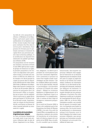 Au-delà de cette proposition de
réforme, le Médiateur de la Répu-
blique a préconisé quatre autres
améliorations de la législation sur
le Pacs : la mise en place d’un congé
pour conclusion d’un Pacs dans le
secteur privé, l’attribution d’une
pension de réversion pour le par-
tenaire survivant, le versement du
capital décès aux personnes pac-
sées dans la fonction publique, et
la modification du dispositif des
indemnités de mobilité spécifique
aux militaires (ICM).
Ces propositions ont été envoyées
aux ministres concernés en février
et mars 2009. Après la mise en place
de groupes de travail sur ces sujets,
la première proposition a été ren-      tion, obligatoire, est délivré par le    homosexuelle, dans laquelle une
voyée à la négociation entre parte-     président du conseil général après       personne célibataire était engagée
naires sociaux, la seconde sera exa-    avis d’une commission d’agrément.        lors de l’instruction de sa demande
minée en 2010 lors des débats sur       Cette commission se prononce au          d’agrément pour une adoption, devait
les retraites et le décret prenant en   terme d’une enquête sociale et psy-      être prise en compte au regard des
compte les pacsés dans le disposi-      chologique qui doit s’assurer « que      besoins et de l’intérêt d’un enfant
tif des ICM devrait être édicté début   les conditions offertes par le deman-    adopté. L’influence de l’orientation
2010. Enfin, le Médiateur de la Répu-   deur sur les plans familial, éducatif    sexuelle a eu un rôle décisif sur l’ap-
blique salue l’avancée constituée par   et psychologique correspondent           préciation de la demande, entraînant
le décret du 20 novembre 2009, qui      au besoin et à l’intérêt d’un enfant     une différence de traitement. Le
autorise les partenaires liés à un      adopté ». Malgré les évolutions          Conseil d’État avait statué sur une
fonctionnaire d’État ou hospita-        législatives et réglementaires de la     requête formulée par une personne
lier par un pacte civil de solidarité   procédure d’agrément visant à sa         célibataire à l’encontre d’un refus
(Pacs) à percevoir le capital décès     généralisation et sa simplification,     d’agrément notifié par le président
prévu par l’article D. 712-19 du Code   celle-ci continue de faire l’objet de    du conseil général du Jura le 26 nov-
de la Sécurité sociale. Jusqu’alors,    divergences, notamment jurispru-         embre 1998. Or, en février 2009,
outre les enfants du fonctionnaire      dentielles.                              l’orientation sexuelle a une nouvelle
décédé, seul l’époux ou l’épouse de     Par un arrêt du 22 janvier 2008, la      fois été opposée, de manière impli-
celui-ci pouvait prétendre au verse-    France a été condamnée par la Cour       cite, à la requérante pour fonder un
ment de ce capital.                     Européenne des Droits de l’Homme         nouveau refus. On ne peut trouver
                                        (CEDH), à la suite d’un arrêt du         de justification à ce raisonnement
le problème de la procédure             Conseil d’État, incompatible avec les    puisque la loi française ouvre le
d’agrément pour adopter                 dispositions combinées des articles      droit à l’adoption d’un enfant à toute
Le Code civil autorise l’adoption par   14 (interdiction de la discrimina-       personne célibataire, sans aucune
un couple marié et par toute per-       tion) et 8 (droit au respect de la vie   précision sur l’orientation sexuelle
sonne célibataire âgée de plus de       privée) de la CEDH. Dans cet arrêt,      de l’adoptant ou la nécessité d’un
28 ans. L’agrément en vue d’adop-       il a été considéré que la relation       référent de l’autre sexe.                 OOO




                                               médiateur de la république                                                        53
 