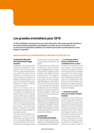 les grandes orientations pour 2010
en	2010,	le	médiateur	entend	poursuivre	son	action	réformatrice	selon	quatre	grandes	orientations	:	
le	suivi	des	nouvelles	propositions,	la	participation	au	rendez-vous	sur	les	retraites,	le	suivi	
de	l’exécution	des	propositions	satisfaites	et	une	attention	particulière	à	certains	dossiers	anciens	
bloqués	ou	repoussés.


quelques nouvelles propositions de réforme à suivre en 2010

l’amélioration des droits                 et l’autre visant à renforcer les droits   ➜ la situation des enfants
des victimes de dommages                  des victimes dans les différents dis-      recueillis en france selon
corporels                                 positifs.                                  la procédure dite de la kafala
Le Médiateur a été alerté par divers      Ces propositions font l’objet d’une        Ce dossier est évoqué plus avant
partenaires qui mettaient en cause        consultation de grande ampleur             dans le rapport ; on le résumera ici
plusieurs aspects du fonctionne-          auprès des différents acteurs concer-      en disant que le Médiateur souhaite
ment du dispositif d’indemnisation        nés (associations, magistrats, avocats     obtenir des réponses pour améliorer
des victimes d’accidents de la cir-       spécialisés, universitaires, assureurs,    la situation de ces enfants d’origine
culation, mis en place par la loi du      parlementaires). Ces problèmes             maghrébine, le plus souvent orphe-
5 février 1985, dite loi Badinter. Le     avaient déjà donné lieu à d’impor-         lins, recueillis par des familles fran-
Médiateur a d’abord organisé un col-      tants rapports, celui de la commission     çaises et qui ne bénéficient ni de la
loque sur le dispositif de réparation     dirigée par Madame Lambert-Faivre          protection accordée dans leur pays
amiable des accidents médicaux            sur le droit du dommage corporel           d’origine par la kafala judiciaire ni
créé par la loi Kouchner.                 ou celui du groupe de travail dirigé       de la protection accordée par le droit
Fort des ces échanges et de ces           par Monsieur Jean-Pierre Dintilhac,        français de l’adoption.
témoignages faisant apparaître que        président de chambre honoraire de
la multiplicité et l’empilement des       la Cour de cassation, ce dernier ayant     ➜ l’octroi des allocations
dispositifs génèrent des iniquités        apporté un soutien de poids au tra-        familiales aux parents d’enfants
pour les victimes, plus ou moins bien     vail du Médiateur.                         étrangers
indemnisées et assistées en fonction      Enfin, les propositions du Médiateur       Le Médiateur entend obtenir des
du dispositif en cause, il a été décidé   rejoignent les préoccupations du Parle-    réponses tant juridiques qu’humai-
d’aller au-delà d’une réforme ponc-       ment puisqu’une une proposition de loi     nes au problème posé par le refus
tuelle de ces dispositifs particuliers    a été déposée à l’Assemblée nationale      opposé par les caisses d’allocations
pour proposer une réforme plus            par Monsieur Guy Lefrand « visant à        familiales de verser des prestations
globale et cohérente de l’ensemble        améliorer l’indemnisation des victimes     à des parents étrangers en situation
des dispositifs d’indemnisation des       de dommages corporels à la suite d’un      régulière dont les enfants dont ils
dommages corporels.                       accident de la circulation ».              ont la charge sont entrés sur le terri-
Deux propositions de réforme com-                                                    toire national en dehors de la procé-
plémentaires sont donc en cours           l’amélioration                             dure de regroupement familial.
d’élaboration, l’une proposant d’uni-     de la protection des enfants               Il a tout d’abord alerté le ministre
fier les outils méthodologiques utili-    Ce thème fait l’objet de plusieurs pro-    du Travail, des Relations sociales,
sés par les différents acteurs de l’in-   positions en cours d’élaboration ou déjà   de la Famille, de la Solidarité et de
demnisation du dommage corporel           communiquées aux pouvoirs publics.         la Ville, par une lettre en date du       OOO




                                                 médiateur de la république                                                          57
 