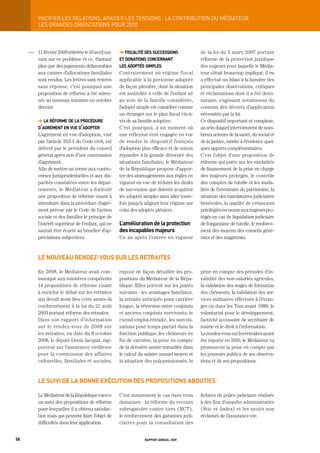 paCiFier	LeS	reLationS,	apaiSer	LeS	tenSionS	:	La	ContribUtion	dU	médiateUr
           LES gRANDES ORIENtAtIONS POUR 2010



     OOO   11 février 2009 réitérée le 10 avril sui-   ➜ fiscalité des successions             de la loi du 5 mars 2007 portant
           vant sur ce problème et ce, d’autant        et donations concernant                 réforme de la protection juridique
           plus que des jugements défavorables         les adoptés simples                     des majeurs pour laquelle le Média-
           aux caisses d’allocations familiales        Contrairement au régime fiscal          teur s’était beaucoup impliqué, il en
           sont rendus. Les lettres sont restées       applicable à la personne adoptée        a effectué un bilan à la lumière des
           sans réponse, c’est pourquoi une            de façon plénière, dont la situation    principales observations, critiques
           proposition de réforme a été adres-         est assimilée à celle de l’enfant né    et réclamations dont il a été desti-
           sée au nouveau ministre en octobre          au sein de la famille considérée,       nataire, s’agissant notamment du
           dernier.                                    l’adopté simple est considéré comme     contenu des décrets d’application
                                                       un étranger sur le plan fiscal vis-à-   nécessités par la loi.
           ➜ la réforme de la procédure                vis de sa famille adoptive.             Ce dispositif important et complexe,
           d’agrément en vue d’adopter                 C’est pourquoi, à un moment où          au sein duquel interviennent de nom-
           L’agrément en vue d’adoption, visé          une réflexion s’est engagée en vue      breux acteurs de la santé, du social et
           par l’article 353-1 du Code civil, est      de rendre le dispositif français        de la justice, mérite à l’évidence quel-
           délivré par le président du conseil         d’adoption plus efficace et de mieux    ques apports complémentaires.
           général après avis d’une commission         répondre à la grande diversité des      C’est l’objet d’une proposition de
           d’agrément.                                 situations familiales, le Médiateur     réforme qui porte sur les modalités
           Afin de mettre un terme aux contro-         de la République propose d’appor-       de financement de la prise en charge
           verses jurisprudentielles et aux dis-       ter des aménagements aux règles en      des majeurs protégés, le contrôle
           parités constatées entre les dépar-         vigueur en vue de réduire les droits    des comptes de tutelle et les moda-
           tements, le Médiateur a formulé             de succession que doivent acquitter     lités de l’inventaire du patrimoine, la
           une proposition de réforme visant à         les adoptés simples sans aller toute-   situation des mandataires judiciaires
           introduire dans la procédure d’agré-        fois jusqu’à aligner leur régime sur    bénévoles, la qualité de créanciers
           ment prévue par le Code de l’action         celui des adoptés pléniers.             privilégiés reconnue aux majeurs pro-
           sociale et des familles le principe de                                              tégés en cas de liquidation judiciaire
           l’intérêt supérieur de l’enfant, qui ne     l’amélioration de la protection         de l’organisme de tutelle, le renforce-
           saurait être écarté au bénéfice d’ap-       des incapables majeurs                  ment des moyens des conseils géné-
           préciations subjectives.                    Un an après l’entrée en vigueur         raux et des magistrats.



           le nouveau rendez-vous sur les retraites

           En 2008, le Médiateur avait com-            expose de façon détaillée les pro-      prise en compte des périodes d’in-
           muniqué aux ministres compétents            positions du Médiateur de la Répu-      validité des non-salariés agricoles,
           14 propositions de réforme visant           blique. Elles portent sur les points    la validation des stages de formation
           à enrichir le débat sur les retraites       suivants : les avantages familiaux,     des chômeurs, la validation des ser-
           qui devait avoir lieu cette année-là        la retraite anticipée pour carrière     vices militaires effectués à l’étran-
           conformément à la loi du 21 août            longue, la réversion entre conjoints    ger ou dans les Tom avant 1989, le
           2003 portant réforme des retraites.         et anciens conjoints survivants, le     volontariat pour le développement,
           Dans son rapport d’information              cumul emploi-retraite, les surcoti-     l’activité accessoire de secrétaire de
           sur le rendez-vous de 2008 sur              sations pour temps partiel dans la      mairie et le droit à l’information.
           les retraites, en date du 8 octobre         fonction publique, les chômeurs en      Le rendez-vous sur les retraites ayant
           2008, le député Denis Jacquat, rap-         fin de carrière, la prise en compte     été reporté en 2010, le Médiateur va
           porteur sur l’assurance vieillesse          de la dernière année travaillée dans    promouvoir la prise en compte par
           pour la commission des affaires             le calcul du salaire annuel moyen et    les pouvoirs publics de ses observa-
           culturelles, familiales et sociales,        la situation des polypensionnés, la     tions et de ses propositions.



           le suivi de la bonne exécution des propositions abouties

           Le Médiateur de la République exerce        C’est notamment le cas dans trois       fichiers de police judiciaire réalisée
           un suivi des propositions de réforme        domaines : la réforme du recours        à des fins d’enquête administrative
           pour lesquelles il a obtenu satisfac-       subrogatoire contre tiers (RCT),        (Stic et Judex) et les avoirs non
           tion mais qui peuvent faire l’objet de      le renforcement des garanties judi-     réclamés de l’assurance-vie.
           difficultés dans leur application.          ciaires pour la consultation des


58                                                                 rapport annuel 2009
 