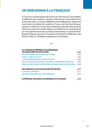 un ombudsman à la française
S’il est une caractéristique des droits de l’Homme qu’il faut répéter
et défendre sans relâche, c’est bien celle de leur universalité. Rien
d’étonnant, donc, à ce que le Médiateur de la République, largement
investi dans les débats de société en France, soit tant sollicité pour
soutenir et renforcer l’action des institutions nationales des droits de
l’Homme à travers le monde. Devenu une référence en ce domaine de
par son expertise reconnue au niveau international, il a entamé l’élar-
gissement de ses pouvoirs et missions et deviendra le Défenseur des
droits en 2010, un véritable ombudsman à la française.


                                               •••


les réponses du médiateur de la république
aux grands défis de notre société                                           p. 64
Une	Coopération	toUJoUrS	aCtive	aveC	La	CnCdh                               p. 64
danS	La	«	JUngLe	»	de	CaLaiS                                                p. 65
La	QUeStion	pénitentiaire	toUJoUrS	d’aCtUaLité                              p. 66
Kafala	et	proteCtion	deS	enFantS	étrangerS	:	Le	progrèS	par	La	médiation    p. 67
prévenir	La	maLtraitanCe	deS	perSonneS	vULnérabLeS	danS	Le	miLieU	médiCaL   p. 68

une expertise au service des droits de l’homme                              p. 71
L’eUrope	de	La	médiation                                                    p. 71
Une	eXpertiSe	reConnUe	aU	pLan	internationaL                                p. 72

le défenseur des droits, un ombudsman à la française                        p. 75




                                                                                    OOO




                           médiateur de la république                                     63
 