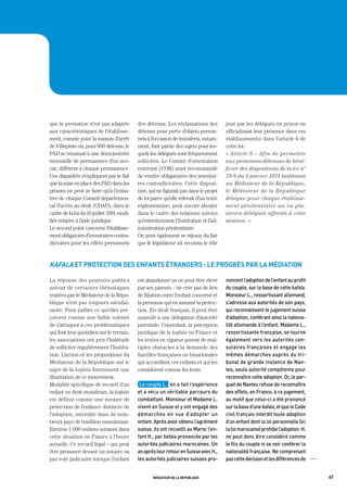 que la prestation n’est pas adaptée        des détenus. Les réclamations des          joué par les délégués en prison en
aux caractéristiques de l’établisse-       détenus pour perte d’objets person-        officialisant leur présence dans ces
ment, comme pour la maison d’arrêt         nels à l’occasion de transferts, notam-    établissements dans l’article 6 de
de Villepinte où, pour 900 détenus, le     ment, font partie des sujets pour les-     cette loi :
PAD se résumait à une demi-journée         quels les délégués sont fréquemment        « Article 6 – Afin de permettre
mensuelle de permanence d’un avo-          sollicités. Le Comité d’orientation        aux personnes détenues de béné-
cat, différent à chaque permanence.        restreint (COR) avait recommandé           ficier des dispositions de la loi n°
Ces disparités s’expliquent par le fait    de rendre obligatoires des inventai-       73-6 du 3 janvier 1973 instituant
que la mise en place des PAD dans les      res contradictoires. Cette disposi-        un Médiateur de la République,
prisons ne peut se faire qu’à l’initia-    tion, qui ne figurait pas dans le projet   le Médiateur de la République
tive de chaque Conseil départemen-         de loi parce qu’elle relevait d’un texte   désigne pour chaque établisse-
tal d’accès au droit (CDAD), dans le       réglementaire, peut encore aboutir         ment pénitentiaire un ou plu-
cadre de la loi du 10 juillet 1991 modi-   dans le cadre des relations suivies        sieurs délégués affectés à cette
fiée relative à l’aide juridique.          qu’entretiennent l’Institution et l’ad-    mission. »
Le second point concerne l’établisse-      ministration pénitentiaire.
ment obligatoire d’inventaires contra-     On peut également se réjouir du fait
dictoires pour les effets personnels       que le législateur ait reconnu le rôle



Kafala et protection des enfants étrangers : le progrès par la médiation

La réponse des pouvoirs publics            est abandonné ou ne peut être élevé        noncent	l’adoption	de	l’enfant	au	profit	
autour de certaines thématiques            par ses parents – ne crée pas de lien      du	couple,	sur	la	base	de	cette	kafala.	
traitées par le Médiateur de la Répu-      de filiation entre l’enfant concerné et    monsieur	L.,	ressortissant	allemand,	
blique n’est pas toujours satisfai-        la personne qui en assume la protec-       s’adresse	aux	autorités	de	son	pays,	
sante. Pour pallier ce qu’elles per-       tion. En droit français, il peut être      qui	reconnaissent	le	jugement	suisse	
çoivent comme une faible volonté           assimilé à une délégation d’autorité       d’adoption,	conférant	ainsi	la	nationa-
de s’attaquer à ces problématiques         parentale. Cependant, la perception        lité	allemande	à	l’enfant.	madame	L.,	
qui font leur quotidien sur le terrain,    juridique de la kafala en France et        ressortissante	française,	se	tourne	
les associations ont pris l’habitude       les textes en vigueur posent de mul-       également	vers	les	autorités	con-
de solliciter régulièrement l’Institu-     tiples obstacles à la demande des          sulaires	françaises	et	engage	les	
tion. L’action et les propositions du      familles françaises ou binationales        mêmes	démarches	auprès	du	tri-
Médiateur de la République sur le          qui accueillent ces enfants et qui les     bunal	de	grande	instance	de	nan-
sujet de la kafala fournissent une         considèrent comme les leurs.               tes,	seule	autorité	compétente	pour	
illustration de ce mouvement.                                                         reconnaître	cette	adoption.	or,	le	par-
Modalité spécifique de recueil d’un         Le	couple	L.		en	a	fait	l’expérience	     quet	de	nantes	refuse	de	reconnaître	
enfant en droit musulman, la kafala        et	a	vécu	un	véritable	parcours	du	        des	effets,	en	France,	à	ce	jugement,	
est définie comme une mesure de            combattant.	monsieur	et	madame	L.	         au	motif	que	celui-ci	a	été	prononcé	
protection de l’enfance distincte de       vivent	en	Suisse	et	y	ont	engagé	des	      sur	la	base	d’une	kafala,	et	que	le	Code	
l’adoption, interdite dans de nom-         démarches	 en	 vue	 d’adopter	 un	         civil	français	interdit	toute	adoption	
breux pays de tradition musulmane.         enfant.	après	avoir	obtenu	l’agrément	     d’un	enfant	dont	la	loi	personnelle	(ici	
Environ 1 000 enfants seraient dans        suisse,	ils	ont	recueilli	au	maroc	l’en-   la	loi	marocaine)	prohibe	l’adoption.	h.	
cette situation en France à l’heure        fant	h.,	par	kafala	prononcée	par	les	     ne	peut	donc	être	considéré	comme	
actuelle. Ce recueil légal – qui peut      autorités	judiciaires	marocaines.	Un	      le	fils	du	couple	ni	se	voir	conférer	la	
être prononcé devant un notaire ou         an	après	leur	retour	en	Suisse	avec	h.,	   nationalité	française.	ne	comprenant	
par voie judiciaire lorsque l’enfant       les	autorités	judiciaires	suisses	pro-     pas	cette	décision	et	les	différences	de	   OOO




                                                  médiateur de la république                                                            67
 