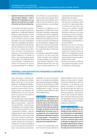 Un	ombUdSman	à	La	FrançaiSe
           LES RÉPONSES DU MÉDIAtEUR DE LA RÉPUBLIQUE AUx gRANDS DÉFIS DE NOtRE SOCIÉtÉ



     OOO   législation	existant	au	sein	des	divers	   hors de France, ou pour obtenir un             représentants de l’Association des
           pays	européens,	madame	L.	saisit	le	       titre de séjour à leur majorité. Elle a        départements de France ;
           médiateur	de	la	république,	qui	a	pu	      également des répercussions sur les          • élaborer une circulaire à l’atten-
           apporter	des	explications	au	couple,	      droits sociaux des intéressés, qui ne          tion des postes consulaires visant
           et	l’orienter	vers	d’autres	démarches.	    peuvent prétendre aux prestations              à unifier les règles applicables
                                                      familiales.                                    en matière de délivrance des
           À l’exception des kafalas pronon-          À l’initiative du Médiateur de la              visas pour les enfants recueillis
           cées par les autorités judiciaires         République, les différents acteurs             en kafala ; étudier la possibilité
           algériennes, ces difficultés débutent      du dossier (ministères, ambassades,            d’étendre la délivrance des visas
           lorsqu’un couple demande, au titre         associations de parents, magistrats,           de long séjour au titre du regrou-
           du regroupement familial, à faire          parlementaires, représentant de la             pement familial à tous les enfants
           venir en France le jeune recueilli         Défenseure des enfants) ont été réu-           régulièrement recueillis en kafala,
           par kafala. Au vu des réclamations         nis dans les locaux de l’Institution.          conformément à la jurisprudence
           transmises au Médiateur de la Répu-        Ils ont pu établir un diagnostic par-          du Conseil d’État ;
           blique, ou à la lecture du dernier rap-    tagé et sont convenus de poursuivre          • clarifier par voie de circulaire
           port de la Défenseure des enfants,         les échanges pour travailler ensem-            interministérielle auprès des
           force est de constater que les déci-       ble, notamment dans les directions             administrations françaises et des
           sions de refus de visa demeurent           suivantes :                                    organismes sociaux la notion de
           fréquentes. Cette situation favorise       • consolider le dispositif d’enquête           kafala et ses implications en droit
           l’entrée illégale de ces enfants en          sociale en vue du recueil d’un               français en vue de faciliter l’ouver-
           France, qui se heurteraient jusqu’à          enfant en kafala en lui conférant            ture des droits sociaux au profit de
           leur majorité à des difficultés liées        une base juridique et en détermi-            l’enfant ainsi recueilli ;
           à cette situation : notamment pour           nant l’autorité compétente . Cette         • consacrer une séance de réflexion
           obtenir un document de circula-              réflexion donnera lieu à une réu-            à la question de la kafala vis-à-vis
           tion leur permettant de se déplacer          nion de travail conjointe avec des           de l’adoption en droit français.



           prévenir la maltraitance des personnes vulnérables
           dans le milieu médical

           Autre défi à relever : celui de la mal-    vulnérables. Au sein de cette popu-          matière d’hygiène, tous les cas où la
           traitance. Le Médiateur de la Répu-        lation, on voit monter les problèmes         douleur n’est pas prise en compte,
           blique estime que ce que l’on peut         posés par les handicapés, les patients       ceux aussi où la personne, faute de
           appeler la « maltraitance ordinaire »      relevant de la psychiatrie, les SDF,         surveillance, et de réponse à ses
           est à placer au rang des grandes           les enfants obèses accueillis dans les       appels, va essayer de se déplacer
           menaces de notre société. Non seu-         établissements de santé : des gens           par elle-même, faire une chute et se
           lement il observe une croissance des       considérés comme différents, donc            blesser. De tels faits se passent très
           problèmes liés à ces actes, mais les       traités différemment.                        souvent en gériatrie, mais aussi en
           trouve sous-jacents à de nombreux                                                       soins de suite, à propos de patients
           dossiers qu’il a à traiter.                 Un	adolescent		est	hospitalisé	du	fait	     qui se retrouvent dans des services
           C’est la plupart du temps la famille       d’une	suspicion	d’appendicite.	Une	          non appropriés et dont on ne prend
           qui sollicite le Médiateur de la Répu-     appendicectomie	est	pratiquée	dès	le	        en compte ni l’âge, ni les antécédents
           blique, car la personne – quand elle       lendemain.	après	cette	intervention,	        médicaux, ni l’isolement.
           n’est pas décédée – n’a pas la capa-       la	mère	de	l’enfant	décrira	un	manque	
           cité d’appeler, ni de s’exprimer. Beau-    d’écoute	et	d’information	de	la	part	du	      Christophe,	14	ans	et	demi,		est	suivi	
           coup de dossiers relèvent de cette         chirurgien.	Ce	dernier,	lors	de	sa	visite	   par	son	médecin	traitant	pour	une	
           « maltraitance ordinaire » dans les        postopératoire,	fera	preuve,	sans	rai-       maladie	de	Crohn	(affection	chro-ni-
           établissements de santé. Il s’agit d’un    son	apparente,	d’un	comportement	            que	inflammatoire	du	tube	digestif).	
           véritable tabou, celui d’une société       extrêmement	maltraitant	à	l’encontre	        il	est	hospitalisé	en	urgence,	après	
           qui va mal, et dont de ce fait les pro-    de	ce	jeune	patient	:	«	pourquoi	je	t’ai	    consultation,	devant	la	suspicion	d’une	
           fessionnels sont aussi sous pression,      opéré	?	de	toute	façon,	tu	es	entouré	       occlusion	intestinale	aiguë.	après	
           stressés, violents avec eux-mêmes et       de	graisse	et	tu	vas	bientôt	crever	».       confirmation	du	diagnostic,	le	service	
           violents avec les autres. Le problème                                                   de	pédiatrie	générale	étant	complet,	
           ne concerne pas que les personnes          Ce tabou de la maltraitance ordi-            Christophe	est	hospitalisé,	en	cham-
           âgées, mais toutes les personnes           naire recouvre tous les déficits en          bre	seule,	dans	le	service	de	chirur-


68                                                                  rapport annuel 2009
 