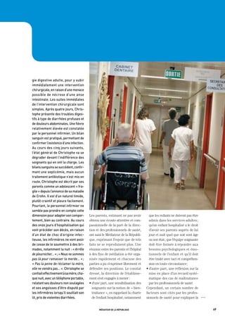 gie	digestive	adulte,	pour	y	subir	
immédiatement	une	intervention	
chirurgicale,	en	raison	d’une	menace	
possible	 de	 nécrose	 d’une	 anse	
intestinale.	Les	suites	immédiates	
de	l’intervention	chirurgicale	sont	
simples.	après	quatre	jours,	Chris-
tophe	présente	des	troubles	diges-
tifs	à	type	de	diarrhées	profuses	et	
de	douleurs	abdominales.	Une	fièvre	
relativement	élevée	est	constatée	
par	le	personnel	infirmier.	Un	bilan	
sanguin	est	pratiqué,	permettant	de	
confirmer	l’existence	d’une	infection.	
au	cours	des	cinq	jours	suivants,	
l’état	général	de	Christophe	va	se	
dégrader	devant	l’indifférence	des	
soignants	qui	en	ont	la	charge.	Les	
bilans	sanguins	se	succèdent,	confir-
mant	une	septicémie,	mais	aucun	
traitement	antibiotique	n’est	mis	en	
route.	Christophe	est	décrit	par	ses	
parents	comme	un	adolescent	«	fra-
gile	»	depuis	l’annonce	de	sa	maladie	
de	Crohn.	il	est	d’un	naturel	timide,	
plutôt	craintif	et	pleure	facilement.	
pourtant,	le	personnel	infirmier	ne	
semble	pas	prendre	en	compte	cette	
dimension	pour	adapter	son	compor-         Les parents, estimant ne pas avoir         que les enfants ne doivent pas être
tement,	bien	au	contraire.	au	cours	       obtenu une écoute attentive et com-        admis dans les services adultes ;
des	onze	jours	d’hospitalisation	qui	      passionnelle de la part de la direc-       qu’un enfant hospitalisé a le droit
vont	précéder	son	décès,	en	raison	        tion et des professionnels de santé,       d’avoir ses parents auprès de lui
d’un	état	de	choc	d’origine	infec-         ont saisi le Médiateur de la Républi-      jour et nuit quel que soit sont âge
tieuse,	les	infirmières	ne	vont	avoir	     que, exprimant l’espoir que de tels        ou son état ; que l’équipe soignante
de	cesse	de	le	soumettre	à	des	bri-        faits ne se reproduisent plus. Une         doit être formée à répondre aux
mades,	notamment	la	nuit	:	« arrête        réunion entre les parents et l’hôpital     besoins psychologiques et émo-
de pleurnicher… »	;	« Nous ne sommes       à des fins de médiation a été orga-        tionnels de l’enfant et qu’il doit
pas là pour ramasser ta merde… » ;         nisée rapidement et chacune des            être traité avec tact et compréhen-
« Pas la peine de réclamer ta mère,        parties a pu s’exprimer librement et       sion en toute circonstance ;
elle ne viendra pas… ».	Christophe	se	     défendre ses positions. Le constat       • d’autre part, une réflexion sur la
confiait	effectivement	à	sa	mère,	cha-     dressé, la direction de l’établisse-       mise en place d’un recueil systé-
que	nuit,	avec	un	téléphone	portable,	     ment s’est engagée à mener :               matique des cas de maltraitance
relatant	ses	douleurs	non	soulagées	       • d’une part, une sensibilisation des      par les professionnels de santé.
et	ses	angoisses	d’être	disputé	par	         soignants sur la notion de « bien-     Cependant, un certain nombre de
les	infirmières	lorsqu’il	souillait	son	     traitance », en rappelant la charte    facteurs sont cités par les profes-
lit,	pris	de	violentes	diarrhées.            de l’enfant hospitalisé, notamment     sionnels de santé pour expliquer la      OOO




                                                  médiateur de la république                                                       69
 