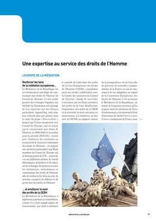 une expertise au service des droits de l’homme

l’europe de la médiation

renforcer les liens                         le contrôle de l’exécution des arrêts   de la jurisprudence de la Cour afin
de la médiation européenne…                 de la Cour Européenne des Droits        de prévenir de nouvelles condam-
Le Médiateur de la République est           de l’Homme (CEDH), consolidant          nations de la France en cas de non-
un interlocuteur privilégié du com-         ainsi son étroite collaboration avec    respect de ses obligations au regard
missaire aux droits de l’Homme du           le Comité des ministres du Conseil      de la Convention Européenne des
Conseil de l’Europe. Ce lien solide         de l’Europe, chargé de surveiller       Droits de l’Homme. C’est pourquoi
permet des échanges réguliers sur           l’exécution par les États membres       le Médiateur de la République, en
l’activité de l’Institution et le partage   des arrêts de la Cour. Réaffirmant      raison de l’expertise reconnue qu’il a
de son expertise sur des thèmes             l’importance des arrêts de la CEDH      acquise dans les situations de lieux
particuliers. Aujourd’hui, cette rela-      et la nécessité de leur exécution en    d’enfermement, s’est intéressé à l’état
tion s’inscrit plus que jamais dans         droit interne, il a maintenu, en lien   d’exécution de l’arrêt Frérot contre
le cadre du projet « Peer-to-Peer »,        avec la CNCDH, sa vigilance autour      France condamnant la France pour          OOO

financé par l’Union européenne et le
Conseil de l’Europe, mis en œuvre
par le commissaire aux droits de
l’Homme en 2008-2009 et reconduit
pour la période 2010-2011. Animé
avec l’ambition de constituer un
réseau actif de structures nationales
des droits de l’Homme – en portant
une attention particulière aux États
membres du Conseil de l’Europe qui
ne font pas partie de l’UE –, il prévoit,
via ses différents ateliers de travail
thématiques, de faciliter et de valori-
ser les échanges d’expériences entre
les médiateurs, ombudsmans et
commissions des droits de l’Homme
afin de renforcer les liens au sein du
système européen de défense et de
protection des droits de l’Homme.

… et améliorer le suivi
des arrêts de la cedh
Le Médiateur de la République a
également poursuivi sa contribution,
comme il s’y était engagé auprès du
Commissaire, qui visait à améliorer


                                                   médiateur de la république                                                       71
 