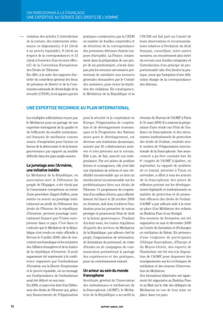Un	ombUdSman	à	La	FrançaiSe
           UNE ExPERtISE AU SERVICE DES DROItS DE L’HOMME



     OOO   violation des articles 3 (interdiction      pratiques condamnées par la CEDH             CNCDH ont fait part au Comité de
           de la torture, des traitements inhu-        en matière de fouilles corporelles et        leurs observations et recommanda-
           mains ou dégradants), 6 §1 (droit           de rétention de la correspondance            tions relatives à l’évolution du droit
           à un procès équitable), 8 (droit au         des personnes détenues étaient tou-          français, conseillant, entre autres
           respect de la correspondance) et 13         jours d’actualité. La France, notam-         mesures, un encadrement plus strict
           (droit à l’exercice d’un recours effec-     ment dans la préparation de son pro-         du recours aux fouilles intégrales et
           tif) de la Convention Européenne            jet de loi pénitentiaire, n’avait donc       l’introduction d’un principe de pro-
           des Droits de l’Homme.                      pas pris les mesures nécessaires per-        portionnalité afin d’en limiter la pra-
           En effet, à la suite des rapports d’ac-     mettant de satisfaire aux mesures            tique, ainsi que l’adoption d’une défi-
           tivité du contrôleur général des lieux      générales demandées par le Comité            nition élargie de la correspondance
           de privation de liberté et de la Com-       des ministres, pour éviter la répéti-        des détenus.
           mission nationale de déontologie de la      tion des violations. En conséquence,
           sécurité (CNDS), il est apparu que les      le Médiateur de la République et la



           une expertise reconnue au plan international

           Les multiples sollicitations reçues par     pour la sécurité et la coopération en        réunion du Bureau de l’AOMF à Paris
           le Médiateur pour un partage de son         Europe, l’Organisation de coopéra-           le 31 mars 2009. Il a soutenu la prépa-
           expertise témoignent de la qualité et       tion et de développement économi-            ration d’une étude sur l’état de l’en-
           de l’efficacité du modèle institution-      ques et le Programme des Nations             fance en francophonie et des méca-
           nel français de médiation comme             unies pour le développement, est             nismes institutionnels de protection
           source d’inspiration pour l’action en       devenue une institution dynamique,           des droits de l’enfant, conduite avec
           faveur de la démocratie et de la bonne      animée par 45 collaborateurs moti-           le soutien de l’Organisation interna-
           gouvernance par rapport au modèle           vés et très présents sur le terrain.         tionale de la francophonie. Son avan-
           défendu dans les pays anglo-saxons.         Elle a pu, de fait, asseoir son indé-        cement a pu être constaté lors du
                                                       pendance. Par ses prises de position         6e congrès de l’AOMF à Québec, en
           le jumelage avec l’arménie,                 fermes et courageuses, elle s’est bâti       septembre. Le rapport de synthèse
           une initiative inédite                      une réputation de sérieux et une cré-        de ce travail, présenté à Tunis en
           Le Médiateur de la République, en           dibilité incontestable qui en font un        novembre, a offert à tous les acteurs
           association avec le Défenseur du            interlocuteur incontournable sur les         de la francophonie des pistes de
           peuple de l’Espagne, a été choisi par       problématiques liées aux droits de           réflexion portant sur les développe-
           la Commission européenne au terme           l’Homme. Ce programme de coopéra-            ments législatifs et institutionnels en
           d’une procédure d’appel d’offres, pour      tion d’un million d’euros, qui a officiel-   matière de protection et de promo-
           mettre en œuvre un jumelage insti-          lement été lancé le 26 octobre 2009          tion efficaces des droits de l’enfant.
           tutionnel au profit du Défenseur des        en Arménie, doit donc renforcer l’ins-       L’AOMF a par ailleurs aidé à la mise
           droits de l’Homme de la république          titution pour lui permettre de mieux         en place d’un Médiateur des enfants
           d’Arménie, premier jumelage insti-          protéger et promouvoir l’état de droit       au Burkina Faso et au Sénégal.
           tutionnel financé par l’Union euro-         et la bonne gouvernance. Pendant             Des sessions de formation ont été
           péenne dans ce pays. C’est dans ce          dix-huit mois, les visites régulières        organisées en mai et décembre 2009
           contexte que le Médiateur de la Répu-       d’experts des services du Médiateur          au Centre de formation et d’échanges
           blique s’est rendu en visite officielle à   de la République, par ailleurs chef de       en médiation de Rabat. En présence
           Erevan le 6 juillet 2009, afin de ren-      projet, l’organisation de séminaires,        d’une vingtaine de participants
           contrer son homologue et les ministres      de formations du personnel, de visite        d’Afrique francophone, d’Europe et
           des Affaires étrangères et de la Justice    d’études ou de campagnes de com-             du Moyen-Orient, des experts de
           de la république d’Arménie. Il avait        munication permettront le partage            l’Institution ont été mis à la disposi-
           auparavant été représenté à la confé-       des expériences et des pratiques,            tion de l’AOMF pour dispenser des
           rence organisée par l’ombudsman             pour un enrichissement mutuel.               enseignements sur les techniques de
           d’Arménie sur la liberté d’expression                                                    médiation et des moyens d’interven-
           et le procès équitable, où un message       un acteur au sein du monde                   tion du Médiateur.
           sur l’indépendance de l’ombudsman           francophone                                  Des formations bilatérales ont égale-
           avait été délivré en son nom.               Secrétaire général de l’Association          ment été organisées au Burkina Faso
           En 2006, ce pays s’est doté d’un Défen-     des ombudsmans et médiateurs de              et au Mali sur le rôle des délégués du
           seur des droits de l’Homme qui, grâce       la francophonie (AOMF), le Média-            Médiateur en vue de leur mise en
           aux financements de l’Organisation          teur de la République a accueilli la         place dans ces pays.


72                                                                   rapport annuel 2009
 
