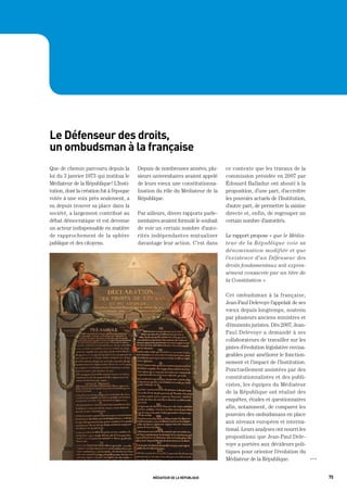 le défenseur des droits,
un ombudsman à la française
Que de chemin parcouru depuis la          Depuis de nombreuses années, plu-      ce contexte que les travaux de la
loi du 3 janvier 1973 qui institua le     sieurs universitaires avaient appelé   commission présidée en 2007 par
Médiateur de la République ! L’Insti-     de leurs vœux une constitutionna-      Édouard Balladur ont abouti à la
tution, dont la création fut à l’époque   lisation du rôle du Médiateur de la    proposition, d’une part, d’accroître
votée à une voix près seulement, a        République.                            les pouvoirs actuels de l’Institution,
su depuis trouver sa place dans la                                               d’autre part, de permettre la saisine
société, a largement contribué au         Par ailleurs, divers rapports parle-   directe et, enfin, de regrouper un
débat démocratique et est devenue         mentaires avaient formulé le souhait   certain nombre d’autorités.
un acteur indispensable en matière        de voir un certain nombre d’auto-
de rapprochement de la sphère             rités indépendantes mutualiser         Le rapport propose « que le Média-
publique et des citoyens.                 davantage leur action. C’est dans      teur de la République voie sa
                                                                                 dénomination modifiée et que
                                                                                 l’existence d’un Défenseur des
                                                                                 droits fondamentaux soit expres-
                                                                                 sément consacrée par un titre de
                                                                                 la Constitution ».

                                                                                 Cet ombudsman à la française,
                                                                                 Jean-Paul Delevoye l’appelait de ses
                                                                                 vœux depuis longtemps, soutenu
                                                                                 par plusieurs anciens ministres et
                                                                                 d’éminents juristes. Dès 2007, Jean-
                                                                                 Paul Delevoye a demandé à ses
                                                                                 collaborateurs de travailler sur les
                                                                                 pistes d’évolution législative envisa-
                                                                                 geables pour améliorer le fonction-
                                                                                 nement et l’impact de l’Institution.
                                                                                 Ponctuellement assistées par des
                                                                                 constitutionnalistes et des publi-
                                                                                 cistes, les équipes du Médiateur
                                                                                 de la République ont réalisé des
                                                                                 enquêtes, études et questionnaires
                                                                                 afin, notamment, de comparer les
                                                                                 pouvoirs des ombudsmans en place
                                                                                 aux niveaux européen et interna-
                                                                                 tional. Leurs analyses ont nourri les
                                                                                 propositions que Jean-Paul Dele-
                                                                                 voye a portées aux décideurs poli-
                                                                                 tiques pour orienter l’évolution du
                                                                                 Médiateur de la République.              OOO




                                                médiateur de la république                                                      75
 