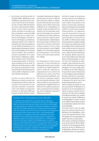 Un	ombUdSman	à	La	FrançaiS
           LE DÉFENSEUR DES DROItS, UN OMBUDSMAN À LA FRANçAISE



     OOO   La révision constitutionnelle du               l’ensemble institutionnel chargé de        En l’état, le projet de loi présente
           23 juillet 2008 a officiellement créé          la protection des droits et libertés       certaines avancées et le Défenseur
           le Défenseur des droits en lui consa-          plus cohérent et efficace, le Défen-       des droits devrait se voir effective-
           crant le titre XI bis de la Constitu-          seur des droits devrait voir ses attri-    ment conférer des pouvoirs et des
           tion du 4 octobre 1958. En l’élevant           butions couvrir celles exercées par        moyens d’action plus importants.
           au niveau constitutionnel, la Répu-            le Médiateur de la République, et          Son pouvoir d’injonction sera d’abord
           blique a voulu montrer l’autorité              s’élargir à celles du Défenseur des        renforcé. Il pourra ainsi enjoindre
           qu’elle entendait reconnaître à la             enfants et de la Commission natio-         l’administration ou l’organisme
           future institution, comme l’ont déjà           nale de déontologie de la sécurité.        concerné de prendre les mesures
           fait certains de ses voisins euro-             Le Défenseur des droits renforcera         nécessaires si les recommandations
           péens, tels l’Espagne, la Suède ou             aussi ses liens avec d’autres autori-      qu’il a formulées n’ont pas été sui-
           encore le Portugal. La constitution-           tés administratives indépendantes          vies d’effet. Le Défenseur des droits
           nalisation répond à une volonté de             intervenant dans le domaine de la          pourra proposer aux parties au litige
           lui donner une assise plus grande au           protection des droits, notamment           de conclure une transaction. Il aura
           sein de l’édifice institutionnel et un         la Haute autorité de lutte contre          la possibilité d’être entendu devant
           rang la plaçant davantage au-dessus            les discriminations et pour l’égalité      toute juridiction afin de présenter
           des acteurs politiques et des autres           (Halde) et la Commission nationale         ses observations dans une affaire en
           services publics. En accordant à               de l’informatique et des libertés          cours, qu’elle soit civile, administra-
           chacun la possibilité de le saisir             (Cnil), dont il deviendra membre           tive ou pénale. Enfin, il pourra sai-
           directement, le législateur a égale-           des collèges.                              sir le Conseil d’État d’une demande
           ment souhaité ouvrir l’Institution                                                        d’avis sur l’interprétation ou la por-
           au plus grand nombre et favoriser              Ces dispositions restent encore            tée d’un texte législatif ou régle-
           ainsi un meilleur accès au droit. Le           à préciser. Ce sera tout l’objet du        mentaire, afin de prévenir les éven-
           Défenseur des droits pourra en effet           débat parlementaire qui se tiendra         tuelles difficultés d’interprétation
           être saisi par toute personne s’esti-          en 2010 et qui validera définitive-        divergente des textes applicables.
           mant lésée par le fonctionnement du            ment le champ de compétences,              Le Défenseur des droits disposera
           service public et disposera en outre           l’organisation et les pouvoirs du          de surcroît de moyens d’inspection
           d’une faculté d’autosaisine.                   Défenseur des droits. Jean-Paul            et d’investigation plus développés.
                                                          Delevoye poursuit sa réflexion, avec       Il pourra ordonner la communica-
           La mise en œuvre effective du                  ses services et quelques experts,          tion de toutes informations et pièces
           Défenseur des droits nécessite une             sur cette nouvelle institution ; il for-   et disposera d’un droit d’accès aux
           loi organique précisant le statut, les         mulera d’ailleurs des propositions         locaux administratifs ou privés.
           missions et les pouvoirs de cette              d’amélioration supplémentaires en          Parmi les sujets qui restent au cœur
           nouvelle institution. Un premier               2010 lors des auditions parlemen-          des propositions du Médiateur, la
           texte a été adopté en Conseil des              taires qui jalonneront la finalisa-        question de la recommandation en
           ministres en septembre 2009 puis               tion de la loi organique instituant le     équité occupera une place de pre-
           transmis au Sénat. Destiné à rendre            Défenseur des droits.                      mier plan. En effet, dans le domaine
                                                                                                     du règlement amiable, qui constitue
             Titre XI bis, article 71-1 de la Constitution du 4 octobre 1958 modifiée                le cœur de son activité, le Médiateur
                                                                                                     de la République se heurte souvent
              « Le Défenseur des droits veille au respect des droits et libertés par
                                                                                                     à une difficulté particulière tenant à
             les administrations de l’État, les collectivités territoriales, les établissements
                                                                                                     la contradiction existant entre deux
             publics ainsi que par tout organisme investi d’une mission de service public,
             ou à l’égard duquel la loi organique lui attribue des compétences. Il peut être         textes législatifs.
             saisi, dans les conditions prévues par la loi organique, par toute personne             De même, dans le cadre du règle-
             s’estimant lésée par le fonctionnement d’un service public ou d’un organisme            ment des dossiers proposés par le
             visé au premier alinéa. Il peut se saisir d’office. La loi organique définit            Médiateur de la République, celui-
             les attributions et les modalités d’intervention du Défenseur des droits.               ci peut être appelé à émettre ce que
             Elle détermine les conditions dans lesquelles il peut être assisté par un               l’on appelle une recommandation en
             collège pour l’exercice de certaines de ses attributions. Le Défenseur des              équité, dans des cas particuliers.
             droits est nommé par le président de la République pour un mandat de
                                                                                                     Cette notion, mentionnée à l’article 9
             six ans non renouvelable, après application de la procédure prévue au dernier
                                                                                                     de la loi du 3 janvier 1973 modifiée,
             alinéa de l’article 13. Ses fonctions sont incompatibles avec celles de membre
             du gouvernement et de membre du Parlement. Les autres incompatibilités                  constitue l’un des principaux fonde-
             sont fixées par la loi organique. Le Défenseur des droits rend compte                   ments de l’action du Médiateur de
             de son activité au président de la République et au Parlement. »                        la République. Rarement utilisée,
                                                                                                     et destinée à l’être avec parcimonie,


76                                                                       rapport annuel 2009
 