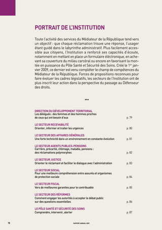 portrait de l’institution
     toute l’activité des services du Médiateur de la République tend vers
     un objectif : que chaque réclamation trouve une réponse, l’usager
     étant guidé dans le labyrinthe administratif. Plus facilement acces-
     sible aux citoyens, l’Institution a renforcé ses capacités d’écoute,
     notamment en mettant en place un formulaire éléctronique, en ache-
     vant sa couverture du milieu carcéral ou encore en favorisant la mon-
     tée en puissance du Pôle Santé et Sécurité des Soins. Créé le 1er jan-
     vier 2009, ce dernier est venu compléter le champ de compétences du
     Médiateur de la République. Forces de propositions reconnues pour
     faire évoluer les cadres législatifs, les secteurs de l’Institution ont de
     plus inscrit leur action dans la perspective du passage au Défenseur
     des droits.


                                                   •••


     direction du développement territorial
     Les	délégués	:	des	femmes	et	des	hommes	proches		
     de	ceux	qui	ont	besoin	d’eux                                           p. 79	

     le secteur recevabilité
     orienter,	informer	et	traiter	les	urgences                             p. 80

     le secteur des affaires générales
     Une	forte	technicité	dans	un	environnement	en	constante	évolution      p. 81

     le secteur agents publics-pensions
     Carrière,	précarité,	chômage,	maladie,	pensions	:		
     des	réclamations	polymorphes                                           p. 82	

     le secteur Justice
     orienter	le	réclamant	et	faciliter	le	dialogue	avec	l’administration   p. 83	

     le secteur social
     pour	une	meilleure	compréhension	entre	assurés	et	organismes		
     de	protection	sociale                                                  p. 84	

     le secteur fiscal
     vers	de	meilleures	garanties	pour	le	contribuable                      p. 85	

     le secteur des réformes
     Comment	engager	les	autorités	à	accepter	le	débat	public		
     sur	des	questions	essentielles                                         p. 86

     le pôle santé et sécurité des soins
     Comprendre,	intervenir,	alerter                                        p. 87


78                                    rapport annuel 2009
 
