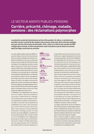 LE SECtEUR AgENtS PUBLICS-PENSIONS
     carrière, précarité, chômage, maladie,
     pensions : des réclamations polymorphes

     La	protection	sociale	des	fonctionnaires	est	loin	d’être	parfaite.	de	même,	et	contrairement	
     aux	idées	reçues,	la	précarité	des	emplois	et	des	revenus	existe	aussi	dans	la	fonction	publique	
     ainsi	que	chez	les	contractuels	de	droit	public.	enfin,	même	si	la	réforme	des	retraites	de	2003	
     s’éloigne	dans	le	temps,	le	thème	des	pensions	reste	le	deuxième	sujet	de	saisine	du	secteur,	
     après	les	litiges	concernant	les	carrières.		


     Le secteur Agents publics-pensions (AgP) s’oc-         406	dossiers	              l’augmentation des contractuels en son sein.
     cupe des litiges concernant les fonctionnaires         ouverts	en	2009	           D’autre part, malgré l’aboutissement imminent
     des trois fonctions publiques (territoriale, hos-
     pitalière et d’État), pour tout ce qui ne relève pas
                                                              302	dossiers	
                                                            et	
                                                                                       d’une des propositions de réforme du Médiateur
                                                                                       de la République pour harmoniser sur ce point
                                                            clos
     du pouvoir hiérarchique de l’administration qui        dont	                      les statuts des trois fonctions publiques, les
     les emploie. Il est également saisi des cas des                                   réclamations perdurent concernant les fonc-
     agents n’ayant pas le statut de fonctionnaire          32 %	de	dossiers	          tionnaires d’État placés en disponibilité d’office
     mais qui relèvent d’un contrat public, personnes       «	vieillesse	»	            pour raison de santé, et qui se trouvent, parfois
     de plus en plus nombreuses du fait d’un recours
     croissant aux contractuels par les collectivités
                                                              8%
                                                            et	     	
                                                                                       pendant plusieurs mois, sans aucun revenu à
                                                                                       cause des errements de leur administration.
                                                            de	dossiers	
     territoriales et les administrations. Le traitement    «	chômage	»                Concernant les gestions de carrière et leurs
     de ces dossiers requiert à la fois une expertise                                  effets à terme sur les pensions, les saisines
     particulière mais aussi toujours plus de poly-         26 %                       massives de dossiers d’un même type se
     valence. En effet, si les aspects concernant la        de	médiations	             sont taries depuis fin 2008. Le secteur AgP
     gestion des carrières sont soumis aux règles de        réussies                   traite aujourd’hui de plus en plus de dossiers
     la fonction publique, les problématiques de pro-                                  complexes, ayant parfois plusieurs facettes
     tection sociale et de Sécurité sociale des agents                                 et demandant une expertise juridique affi-
     publics convergent de plus en plus vers celles                                    née. À la faveur de cette baisse tendancielle
     des grands régimes du secteur privé.                                              des volumes d’entrée, qui s’est poursuivie sur
     Le Médiateur de la République est toujours                                        les trois quarts de l’année 2009, on a noté un
     saisi d’un nombre important de dossiers                                           saut qualitatif marquant. Les dossiers ont
     concernant l’indemnisation du chômage,                                            pu être gérés en flux tendu, permettant un
     non seulement parce que certaines structu-                                        contact plus efficace et plus exigeant avec les
     res hospitalières ou petites collectivités ter-                                   administrations partenaires. La proportion de
     ritoriales connaissent mal les subtilités de                                      médiations réussies a d’ailleurs doublé.
     la législation sur ce point, mais aussi parce                                     Les litiges concernant les anciens combattants
     que, comme l’État lui-même, elles prati-                                          et les victimes de guerre restent stables, alimen-
     quent l’auto-assurance et que le paiement                                         tés par la faiblesse des moyens mis en œuvre
     d’allocations chômage qu’elles n’ont pas                                          par l’administration pour absorber les effets des
     prévues, donc pas budgétées, représente un                                        décisions politiques généreuses mais nécessi-
     surcoût devant lequel elles reculent. grâce                                       tant une instruction longue et complexe.
     à l’action du Médiateur de la République,                                         Enfin, on observe depuis fin octobre un afflux
     beaucoup ont compris que le conventionne-                                         de nouveaux dossiers (environ 25 % des entrées
     ment avec l’Unedic et le Pôle Emploi deve-                                        de l’année sur novembre-décembre). Absorber
     nait une sage précaution face à l’évolution                                       ce nouveau flux en maintenant le même niveau
     des emplois dans la fonction publique et à                                        de qualité sera le challenge de 2010.


82                                                               rapport annuel 2009
 