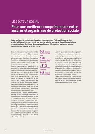 LE SECtEUR SOCIAL
     pour une meilleure compréhension entre
     assurés et organismes de protection sociale

     Les	organismes	de	protection	sociale	et	les	structures	gérant	l’aide	sociale	sont	de	plus	
     en	plus	sollicités	et	peinent	à	fournir	une	réponse	adaptée	à	la	grande	disparité	des	situations	
     professionnelles	et		familiales.	assurances	vieillesse	et	chômage	sont	les	thèmes	les	plus	
     fréquemment	traités	par	le	secteur	Social.


     Le secteur Social instruit principalement des       521     dossiers	          Les très fréquentes évolutions de la législation,
     litiges liés aux prestations de Sécurité sociale,   clôturés	en	2009           particulièrement notables dans le domaine
     aux cotisations, aux retraites de base et com-      dont                       social et qui peuvent amener les administra-
                                                         	
     plémentaires, aux allocations et prestations
     familiales et sociales, aux minima sociaux, aux
                                                         33 %     	dossiers	
                                                                                    tions à donner des réponses contradictoires,
                                                                                    entraînent un grand nombre de réclamations
                                                         pour	l’assurance	
     aides au logement, aux aides à l’emploi et à        vieillesse                 adressées au Médiateur de la République. Leur
     l’indemnisation du chômage.                         	                          instruction est de surcroît compliquée par la
     Fournir des explications aux administrés            et21 %      	              relative inadéquation des textes aux évolutions
     constitue l’un des pans essentiels de l’activité    pour	l’assurance	          de la société. Les mobilités professionnelles
     du secteur Social. Dans le dédale des procé-
                                                         chômage	                   et sociales multiples associées à des régimes
     dures et des textes relatifs à la couverture
     sociale, les requérants sont souvent désar-
                                                         829    dossiers	           différents sont en grande partie à l’origine de
                                                                                    la complexité croissante des plaintes.
                                                         ouverts	en	2009
     més, et parfois révoltés. Face à des refus                                     Les autres ont largement porté sur la question
     d’aide, des retraits de prestations parfois                                    des retraites, un sujet récurrent qui représente
     signifiés sans préavis ni explication, voire face                              une large part de l’activité du secteur Social et
     au silence de certains organismes, une sim-                                    promet de le rester en 2010, et au-delà.
     ple information peut tout changer. Au cours de
     l’instruction des dossiers, le secteur Social a
     donc l’occasion, fréquemment, d’expliciter les
     règlements sociaux et leur application.
     Le secteur Social s’emploie également à met-
     tre en place et à développer des réseaux de
     correspondants dans les organismes sociaux
     et les administrations, qui sont des relais
     essentiels pour mener à bien son action. Agis-
     sant également en étroite collaboration avec
     les délégués territoriaux du Médiateur de la
     République, caractérisés par leur proximité
     physique avec les administrés, le secteur
     Social s’efforce de choisir, selon l’urgence
     des cas à traiter, les interlocuteurs et le mode
     d’intervention qui conférera la plus grande
     efficacité à son activité.




84                                                            rapport annuel 2009
 