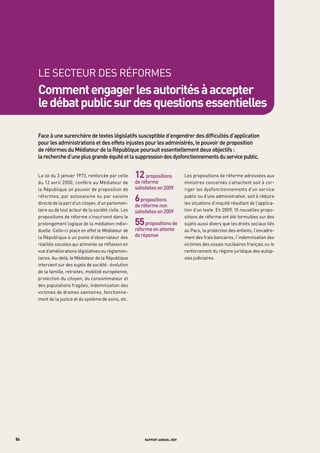 LE SECtEUR DES RÉFORMES
     comment engager les autorités à accepter
     le débat public sur des questions essentielles

     Face	à	une	surenchère	de	textes	législatifs	susceptible	d’engendrer	des	difficultés	d’application	
     pour	les	administrations	et	des	effets	injustes	pour	les	administrés,	le	pouvoir	de	proposition	
     de	réformes	du	médiateur	de	la	république	poursuit	essentiellement	deux	objectifs	:	
     la	recherche	d’une	plus	grande	équité	et	la	suppression	des	dysfonctionnements	du	service	public.	


     La loi du 3 janvier 1973, renforcée par celle       12 propositions	          Les propositions de réforme adressées aux
     du 12 avril 2000, confère au Médiateur de           de	réforme	               ministres concernés s’attachent soit à cor-
     la République un pouvoir de proposition de          satisfaites	en	2009       riger les dysfonctionnements d’un service
     réformes, par autosaisine ou par saisine
     directe de la part d’un citoyen, d’un parlemen-
                                                         6	propositions	           public ou d’une administration, soit à réduire
                                                                                   les situations d’iniquité résultant de l’applica-
                                                         de	réforme	non	
     taire ou de tout acteur de la société civile. Les   satisfaites	en	2009       tion d’un texte. En 2009, 15 nouvelles propo-
     propositions de réforme s’inscrivent dans le                                  sitions de réforme ont été formulées sur des
     prolongement logique de la médiation indivi-        55	propositions	de	       sujets aussi divers que les droits sociaux liés
     duelle. Celle-ci place en effet le Médiateur de     réforme	en	attente	       au Pacs, la protection des enfants, l’encadre-
     la République à un poste d’observateur des          de	réponse                ment des frais bancaires, l’indemnisation des
     réalités sociales qui alimente sa réflexion en                                victimes des essais nucléaires français ou le
     vue d’améliorations législatives ou réglemen-                                 renforcement du régime juridique des autop-
     taires. Au-delà, le Médiateur de la République                                sies judiciaires.
     intervient sur des sujets de société : évolution
     de la famille, retraites, mobilité européenne,
     protection du citoyen, du consommateur et
     des populations fragiles, indemnisation des
     victimes de drames sanitaires, fonctionne-
     ment de la justice et du système de soins, etc.




86                                                           rapport annuel 2009
 