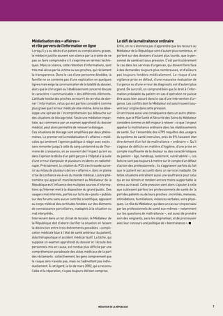 médiatisation des « affaires »                                       le défi de la maltraitance ordinaire
et rôle pervers de l’information en ligne                            Enfin, on ne s’étonnera pas d’apprendre que les recours au
Lorsqu’il y a eu décès d’un patient ou complications graves,         Médiateur de la République sont d’autant plus nombreux, et
le médecin justifie souvent son silence par la crainte de ne         portent sur des dossiers d’autant plus lourds, que le per-
pas se faire comprendre s’il s’exprime en termes techni-             sonnel de santé est sous pression. C’est particulièrement
ques. Mais ce silence, cette rétention d’informations, sont          le cas dans les services d’urgences, qui doivent faire face
très mal vécus par la victime ou ses proches, qui réclament          à des demandes toujours plus nombreuses, et d’ailleurs
la transparence. Dans le cas d’une personne décédée, la              pas toujours fondées médicalement. Le risque d’une
famille ne se contente pas d’une explication en quelques             vigilance prise en défaut, d’une mauvaise évaluation de
lignes mais exige la communication de la totalité du dossier,        l’urgence ou d’une erreur de diagnostic est d’autant plus
alors que le chirurgien ou l’établissement concerné discute          grand. De surcroît, on comprend bien que le droit à l’infor-
le caractère « communicable » des différents éléments.               mation préalable du patient en cas d’opération ne puisse
L’attitude hostile des proches se nourrit de ce refus de don-        être aussi bien assuré dans le cas d’une intervention d’ur-
ner l’information, refus qui est parfois considéré comme             gence. Les conflits dont le Médiateur est saisi trouvent sou-
plus grave que l’erreur médicale elle-même. Ainsi se déve-           vent leur origine dans cette pression.
loppe une spirale de l’incompréhension qui débouche sur              On en trouve aussi une conséquence dans un autre phéno-
des situations de blocage total. Seule une médiation impar-          mène, que le Pôle Santé et Sécurité des Soins du Médiateur
tiale, qui commence par un examen approfondi du dossier              considère comme un défi majeur à relever : ce que l’on peut
médical, peut alors permettre de renouer le dialogue.                appeler la maltraitance ordinaire dans les établissements
Ces situations de blocage sont amplifiées par deux phéno-            de santé. Sur l’ensemble des 4 795 requêtes des usagers
mènes. Le premier est la médiatisation d’« affaires » médi-          du système de santé instruites, près de 8 % faisaient état
cales qui amènent l’opinion publique à réagir avec excès :           directement d’un fait de maltraitance « ordinaire ». Qu’il
sans remonter jusqu’à celle du sang contaminé ou de l’hor-           s’agisse de déficits en matière d’hygiène, d’une prise en
mone de croissance, on se souvient de l’impact qu’ont eu             compte insuffisante de la douleur ou des caractéristiques
dans l’opinion le décès d’un petit garçon à l’hôpital à la suite     du patient – âge, handicap, isolement, vulnérabilité –, ces
d’une erreur d’ampoule et plusieurs incidents en radiothé-           faits ne sont pas toujours à mettre sur le compte d’un défaut
rapie. Précisément, la création du P3S s’est trouvée surve-          d’action des professionnels ; ils s’aggravent parfois du fait
nir au milieu de plusieurs de ces « affaires », donc en pleine       que le patient est accueilli dans un service inadapté. De
crise de confiance vis-à-vis du monde médical. L’autre phé-          telles situations entraînent aussi une souffrance pour celui
nomène qui apparaît manifestement au Médiateur de la                 qui en est témoin et rendent encore moins supportable le
République est l’influence des multiples sources d’informa-          stress au travail. Cette pression vient alors s’ajouter à celle
tions qu’Internet met à la disposition du grand public. Des          que subissent parfois les professionnels de santé de la
usagers mal informés, parfois sur la foi de « posts » publiés        part des patients ou de leurs proches : incivilités, menaces,
sur des forums sans aucun contrôle scientifique, opposent            intimidations, humiliations, violences verbales, voire physi-
au corps médical des certitudes fondées sur des éléments             ques. Le rôle du Médiateur, qui dans un cas sur cinq est saisi
de connaissance parcellaires, inadaptés à la situation ou            par les professionnels de santé eux-mêmes – notamment
mal interprétés.                                                     sur les questions de maltraitance –, est aussi de prendre
Intervenant dans un tel climat de tension, le Médiateur de           soin des soignants, sans les stigmatiser, et de promouvoir
la République doit d’abord clarifier la situation en faisant         avec leur concours une politique de « bientraitance ». K
la distinction entre trois événements possibles : compli-
cation médicale (due à l’état de santé antérieur du patient),
aléa thérapeutique et accident médical fautif. La tâche, qui
suppose un examen approfondi du dossier et l’écoute des
personnels mis en cause, est rendue plus difficile par une
compréhension paradoxale des aléas médicaux de la part
des réclamants : collectivement, les gens comprennent que
le risque zéro n’existe pas, mais ne l’admettent pas indivi-
duellement. À cet égard, la loi de mars 2002, qui a reconnu
l’aléa et la réparation, n’a pas toujours été bien comprise.




                                                     médiateur de la république                                                        7
 