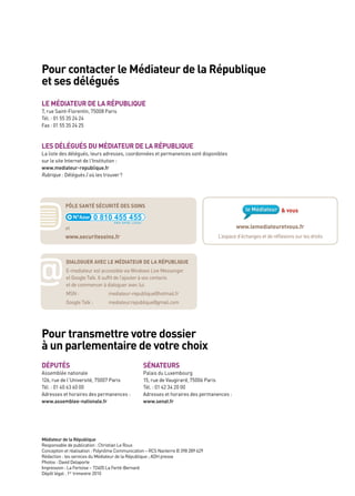 pour contacter le Médiateur de la République
et ses délégués
le MédiateUR de la RépUbliqUe
7, rue Saint-Florentin, 75008 Paris
Tél. : 01 55 35 24 24
Fax : 01 55 35 24 25



les délégUés dU MédiateUR de la RépUbliqUe
la liste des délégués, leurs adresses, coordonnées et permanences sont disponibles
sur le site Internet de l’Institution :
www.mediateur-republique.fr
Rubrique : Délégués / où les trouver ?




           pôle santé sécURité des soins



           et                                                                             www.lemediateuretvous.fr
           www.securitesoins.fr                                                   l’espace d’échanges et de réflexions sur les droits




@
           dialogUeR avec le MédiateUR de la RépUbliqUe
           e-mediateur est accessible via Windows live Messenger
           et Google Talk. Il suffit de l’ajouter à vos contacts
           et de commencer à dialoguer avec lui.
           MSN :                mediateur-republique@hotmail.fr
           Google Talk :        mediateur.republique@gmail.com




pour transmettre votre dossier
à un parlementaire de votre choix
dépUtés                                          sénateURs
assemblée nationale                              Palais du luxembourg
126, rue de l’université, 75007 Paris            15, rue de Vaugirard, 75006 Paris
Tél. : 01 40 63 60 00                            Tél. : 01 42 34 20 00
adresses et horaires des permanences :           adresses et horaires des permanences :
www.assemblee-nationale.fr                       www.senat.fr




Médiateur de la République
Responsable de publication : Christian le Roux
Conception et réalisation : Polynôme Communication – RCS Nanterre B 398 289 629
Rédaction : les services du Médiateur de la République ; aDH presse
Photos : David Delaporte
Impression : la Fertoise – 72405 la Ferté-Bernard
Dépôt légal : 1er trimestre 2010
 