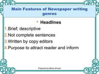 Main Features of Newspaper writing
genres
 Headlines
1.Brief; descriptive
2.Not complete sentences
3.Written by copy editors
4.Purpose to attract reader and inform
Prepared by Maria Ahmad
 