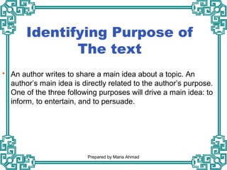 Identifying Purpose of
The text
 An author writes to share a main idea about a topic. An
author’s main idea is directly related to the author’s purpose.
One of the three following purposes will drive a main idea: to
inform, to entertain, and to persuade.
Prepared by Maria Ahmad
 