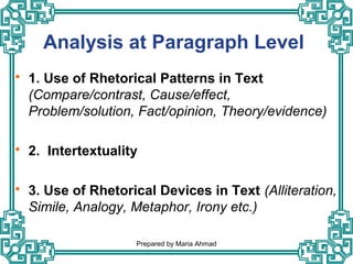 Analysis at Paragraph Level
 1. Use of Rhetorical Patterns in Text
(Compare/contrast, Cause/effect,
Problem/solution, Fact/opinion, Theory/evidence)
 2. Intertextuality
 3. Use of Rhetorical Devices in Text (Alliteration,
Simile, Analogy, Metaphor, Irony etc.)
Prepared by Maria Ahmad
 