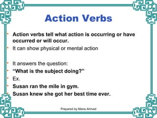 Action Verbs
 Action verbs tell what action is occurring or have
occurred or will occur.
 It can show physical or mental action
 It answers the question:
 “What is the subject doing?”
 Ex.
 Susan ran the mile in gym.
 Susan knew she got her best time ever.
Prepared by Maria Ahmad
 
