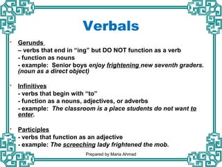  Gerunds
– verbs that end in “ing” but DO NOT function as a verb
- function as nouns
- example: Senior boys enjoy frightening new seventh graders.
(noun as a direct object)
 Infinitives
- verbs that begin with “to”
- function as a nouns, adjectives, or adverbs
- example: The classroom is a place students do not want to
enter.
 Participles
- verbs that function as an adjective
- example: The screeching lady frightened the mob.
Verbals
Prepared by Maria Ahmad
 